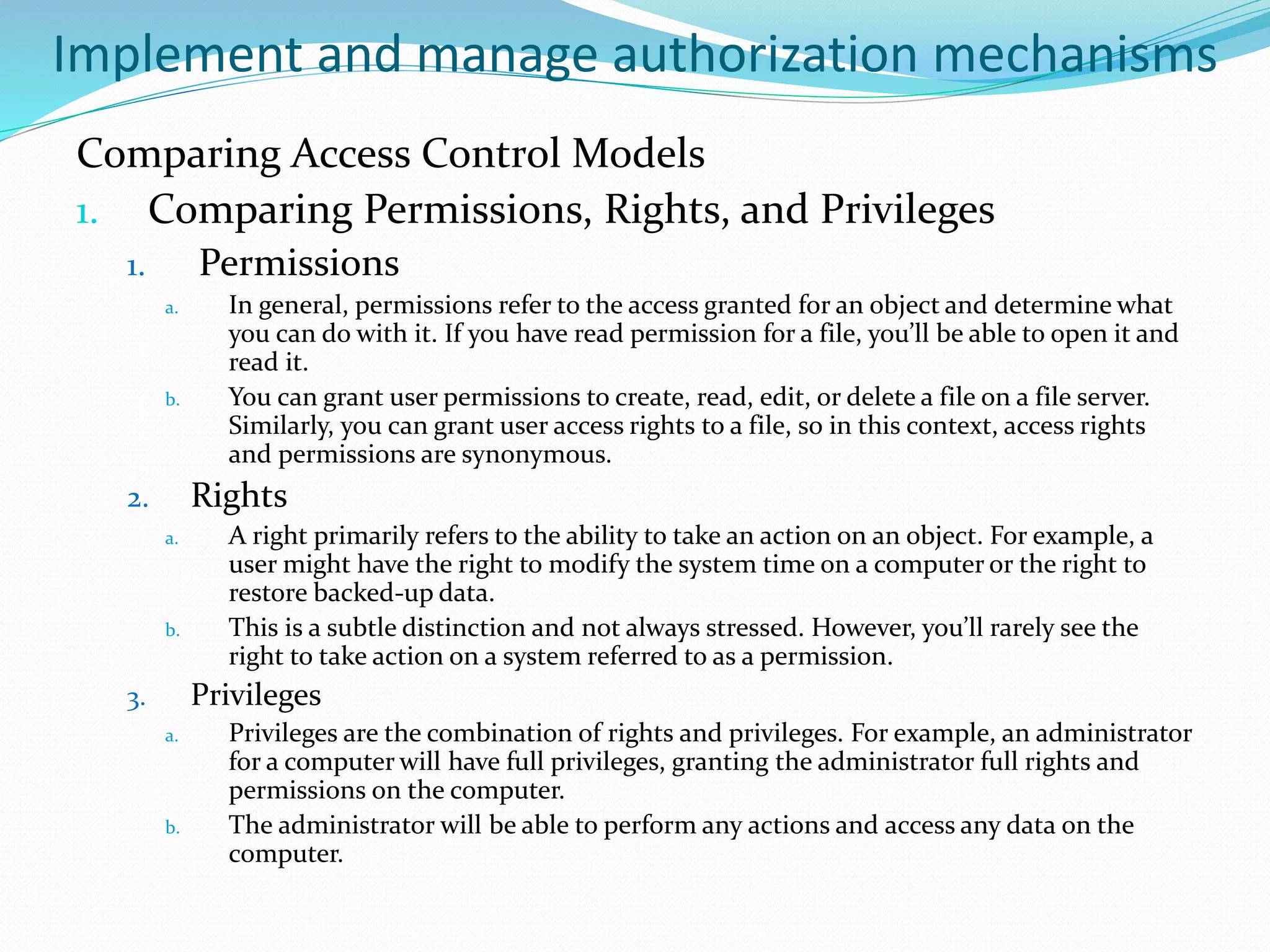 Implement and manage authorization mechanisms
Comparing Access Control Models
1. Comparing Permissions, Rights, and Privileges
1. Permissions
a. In general, permissions refer to the access granted for an object and determine what
you can do with it. If you have read permission for a file, you’ll be able to open it and
read it.
b. You can grant user permissions to create, read, edit, or delete a file on a file server.
Similarly, you can grant user access rights to a file, so in this context, access rights
and permissions are synonymous.
2. Rights
a. A right primarily refers to the ability to take an action on an object. For example, a
user might have the right to modify the system time on a computer or the right to
restore backed-up data.
b. This is a subtle distinction and not always stressed. However, you’ll rarely see the
right to take action on a system referred to as a permission.
3. Privileges
a. Privileges are the combination of rights and privileges. For example, an administrator
for a computer will have full privileges, granting the administrator full rights and
permissions on the computer.
b. The administrator will be able to perform any actions and access any data on the
computer.
 