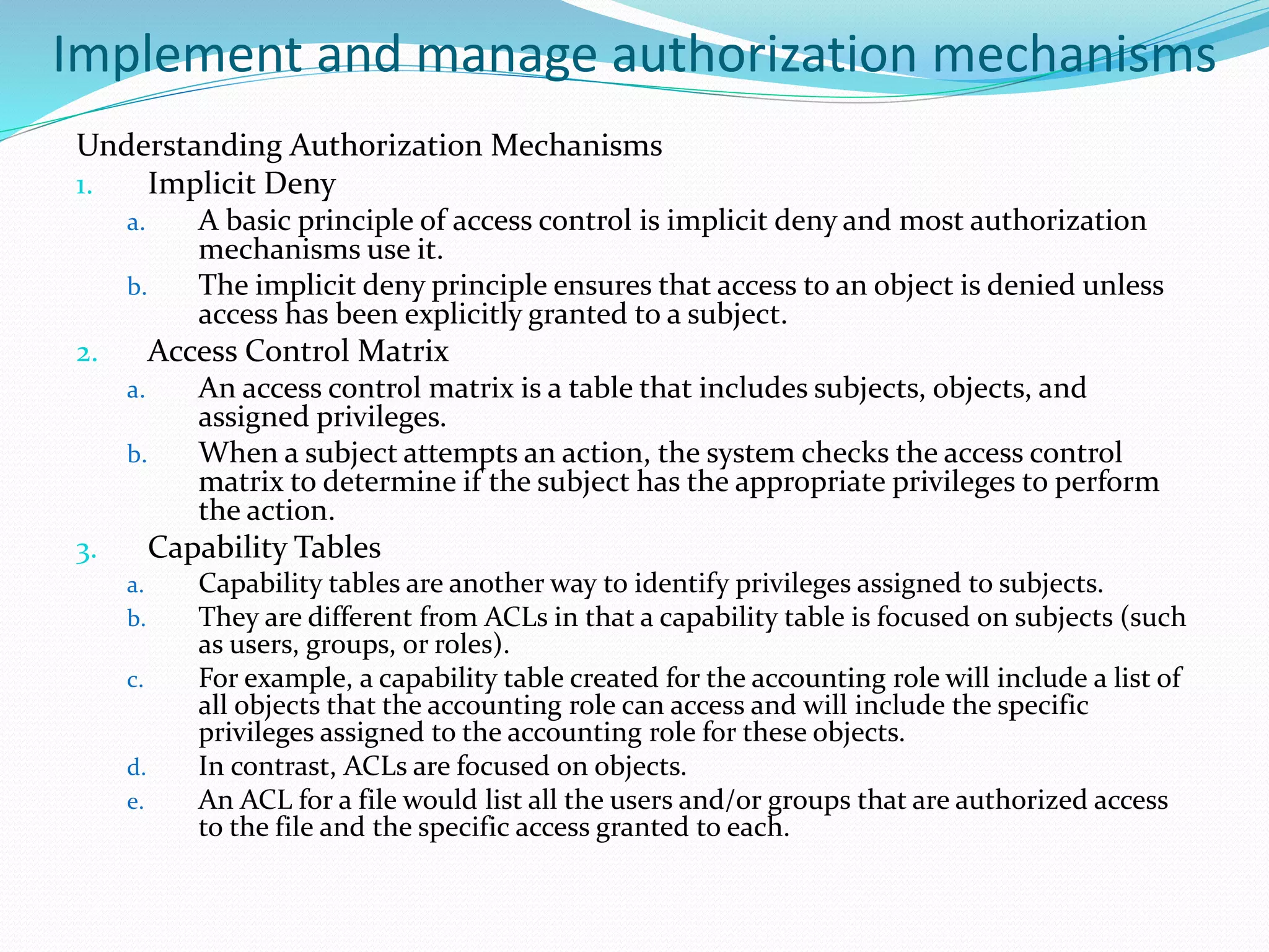 Implement and manage authorization mechanisms
Understanding Authorization Mechanisms
1. Implicit Deny
a. A basic principle of access control is implicit deny and most authorization
mechanisms use it.
b. The implicit deny principle ensures that access to an object is denied unless
access has been explicitly granted to a subject.
2. Access Control Matrix
a. An access control matrix is a table that includes subjects, objects, and
assigned privileges.
b. When a subject attempts an action, the system checks the access control
matrix to determine if the subject has the appropriate privileges to perform
the action.
3. Capability Tables
a. Capability tables are another way to identify privileges assigned to subjects.
b. They are different from ACLs in that a capability table is focused on subjects (such
as users, groups, or roles).
c. For example, a capability table created for the accounting role will include a list of
all objects that the accounting role can access and will include the specific
privileges assigned to the accounting role for these objects.
d. In contrast, ACLs are focused on objects.
e. An ACL for a file would list all the users and/or groups that are authorized access
to the file and the specific access granted to each.
 