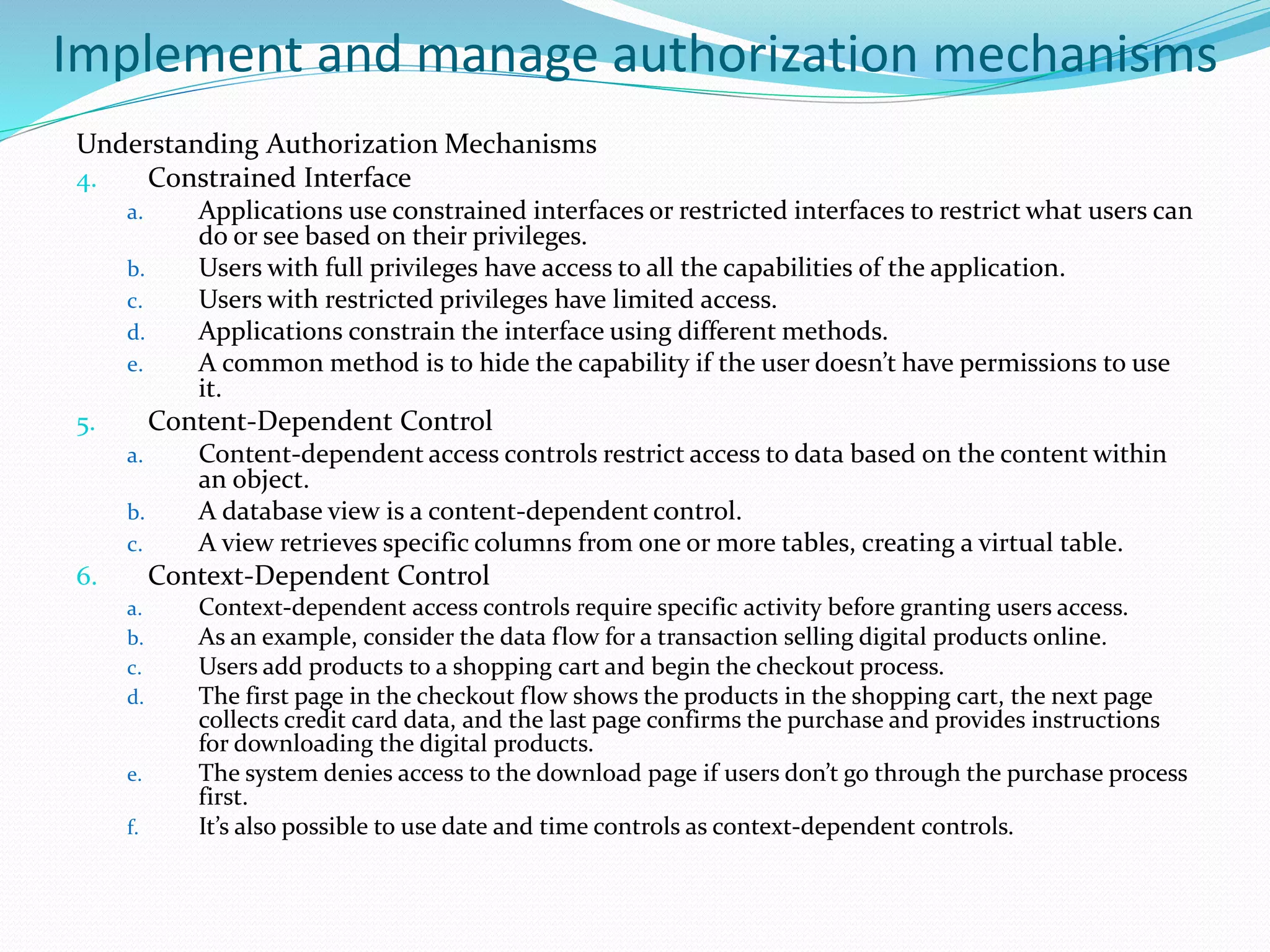 Implement and manage authorization mechanisms
Understanding Authorization Mechanisms
4. Constrained Interface
a. Applications use constrained interfaces or restricted interfaces to restrict what users can
do or see based on their privileges.
b. Users with full privileges have access to all the capabilities of the application.
c. Users with restricted privileges have limited access.
d. Applications constrain the interface using different methods.
e. A common method is to hide the capability if the user doesn’t have permissions to use
it.
5. Content-Dependent Control
a. Content-dependent access controls restrict access to data based on the content within
an object.
b. A database view is a content-dependent control.
c. A view retrieves specific columns from one or more tables, creating a virtual table.
6. Context-Dependent Control
a. Context-dependent access controls require specific activity before granting users access.
b. As an example, consider the data flow for a transaction selling digital products online.
c. Users add products to a shopping cart and begin the checkout process.
d. The first page in the checkout flow shows the products in the shopping cart, the next page
collects credit card data, and the last page confirms the purchase and provides instructions
for downloading the digital products.
e. The system denies access to the download page if users don’t go through the purchase process
first.
f. It’s also possible to use date and time controls as context-dependent controls.
 