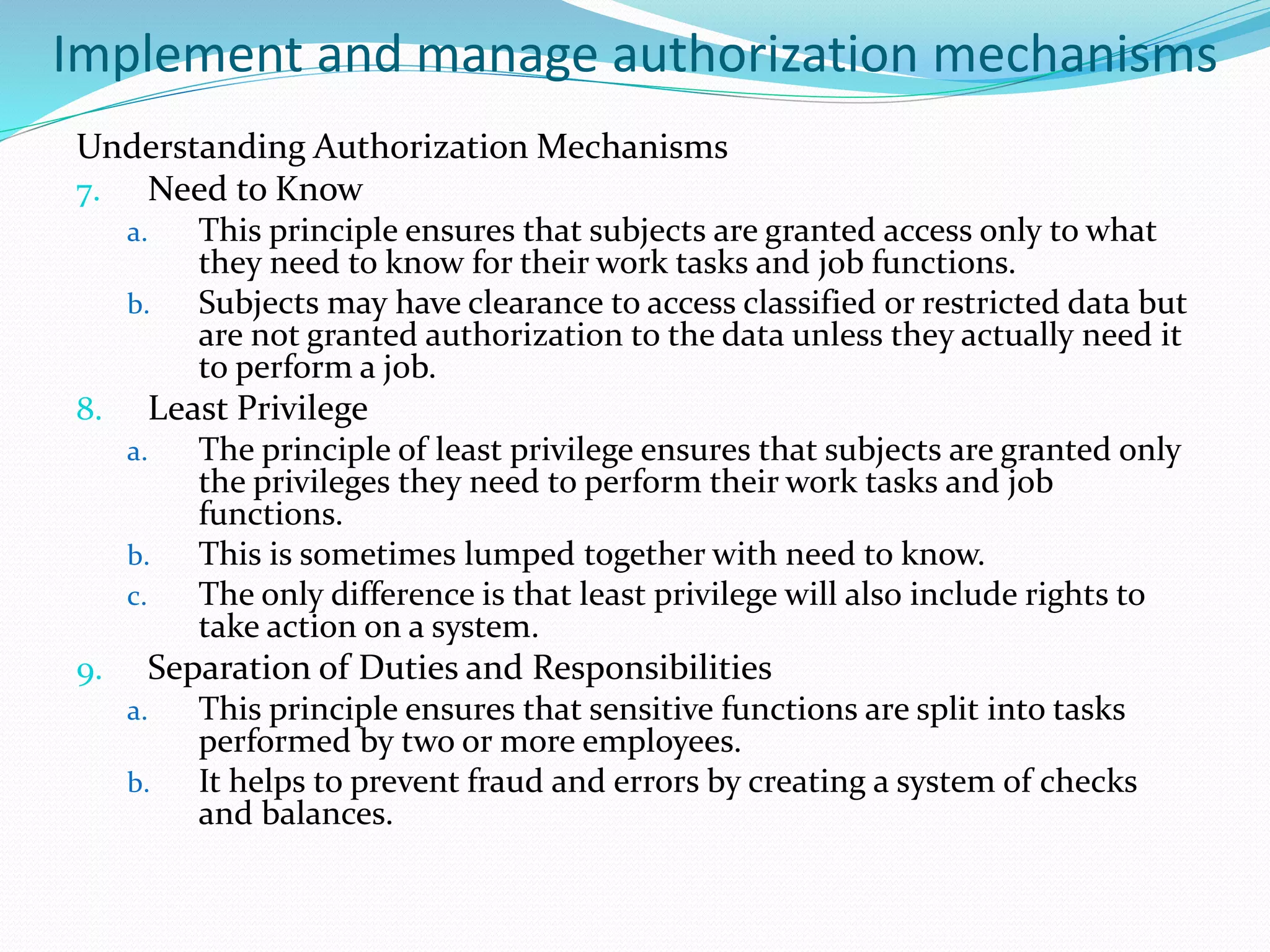 Implement and manage authorization mechanisms
Understanding Authorization Mechanisms
7. Need to Know
a. This principle ensures that subjects are granted access only to what
they need to know for their work tasks and job functions.
b. Subjects may have clearance to access classified or restricted data but
are not granted authorization to the data unless they actually need it
to perform a job.
8. Least Privilege
a. The principle of least privilege ensures that subjects are granted only
the privileges they need to perform their work tasks and job
functions.
b. This is sometimes lumped together with need to know.
c. The only difference is that least privilege will also include rights to
take action on a system.
9. Separation of Duties and Responsibilities
a. This principle ensures that sensitive functions are split into tasks
performed by two or more employees.
b. It helps to prevent fraud and errors by creating a system of checks
and balances.
 