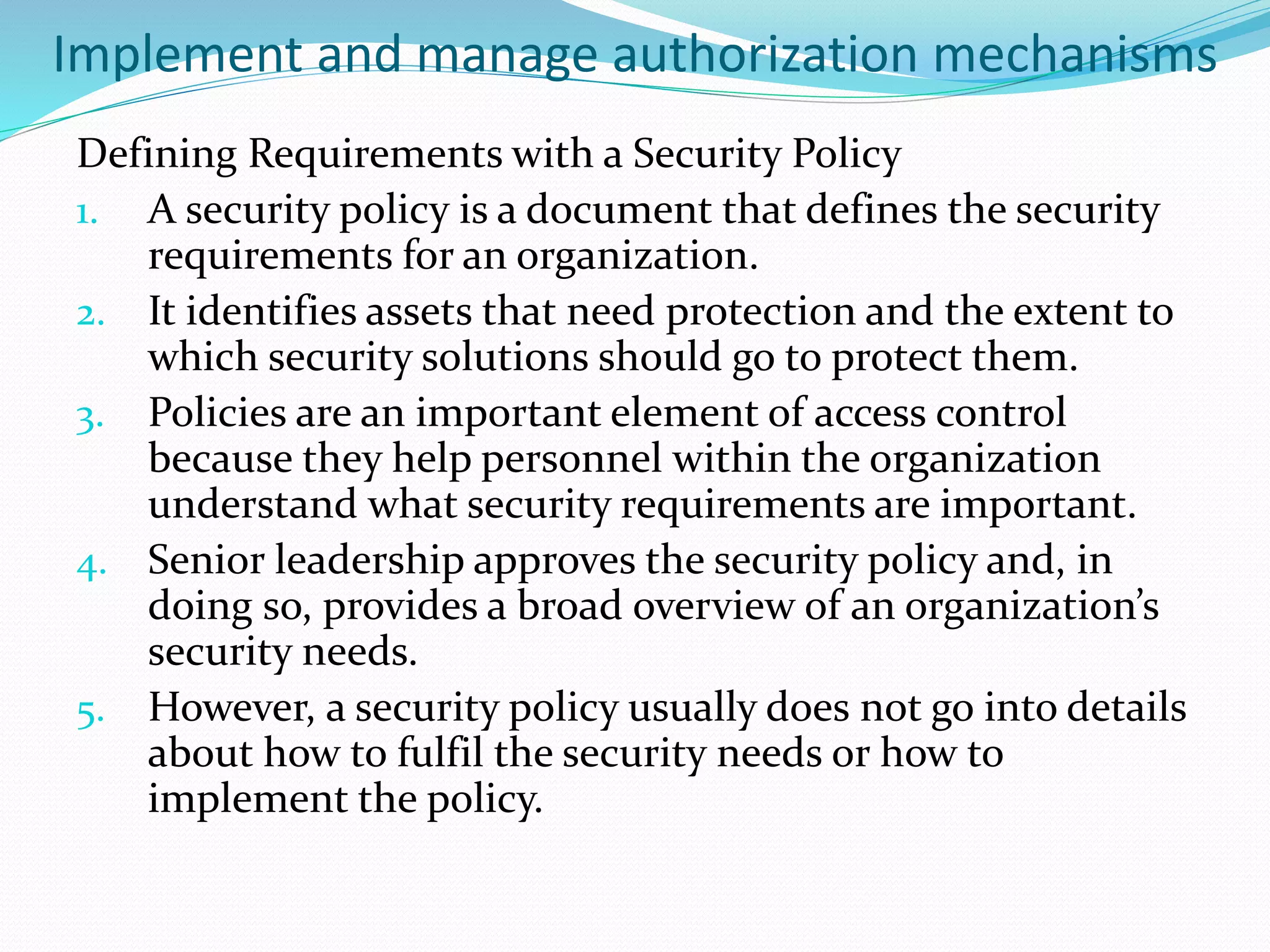 Implement and manage authorization mechanisms
Defining Requirements with a Security Policy
1. A security policy is a document that defines the security
requirements for an organization.
2. It identifies assets that need protection and the extent to
which security solutions should go to protect them.
3. Policies are an important element of access control
because they help personnel within the organization
understand what security requirements are important.
4. Senior leadership approves the security policy and, in
doing so, provides a broad overview of an organization’s
security needs.
5. However, a security policy usually does not go into details
about how to fulfil the security needs or how to
implement the policy.
 