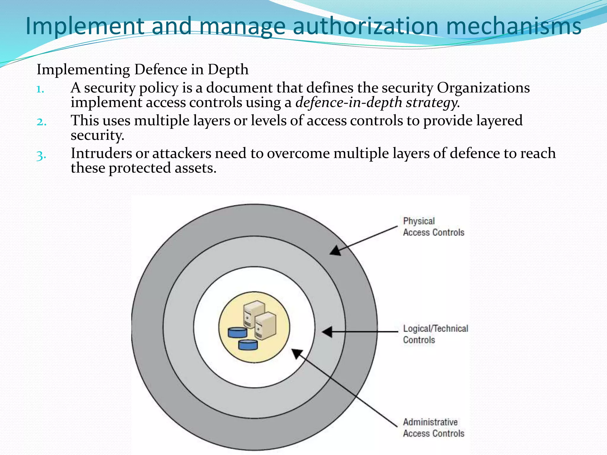 Implement and manage authorization mechanisms
Implementing Defence in Depth
1. A security policy is a document that defines the security Organizations
implement access controls using a defence-in-depth strategy.
2. This uses multiple layers or levels of access controls to provide layered
security.
3. Intruders or attackers need to overcome multiple layers of defence to reach
these protected assets.
 