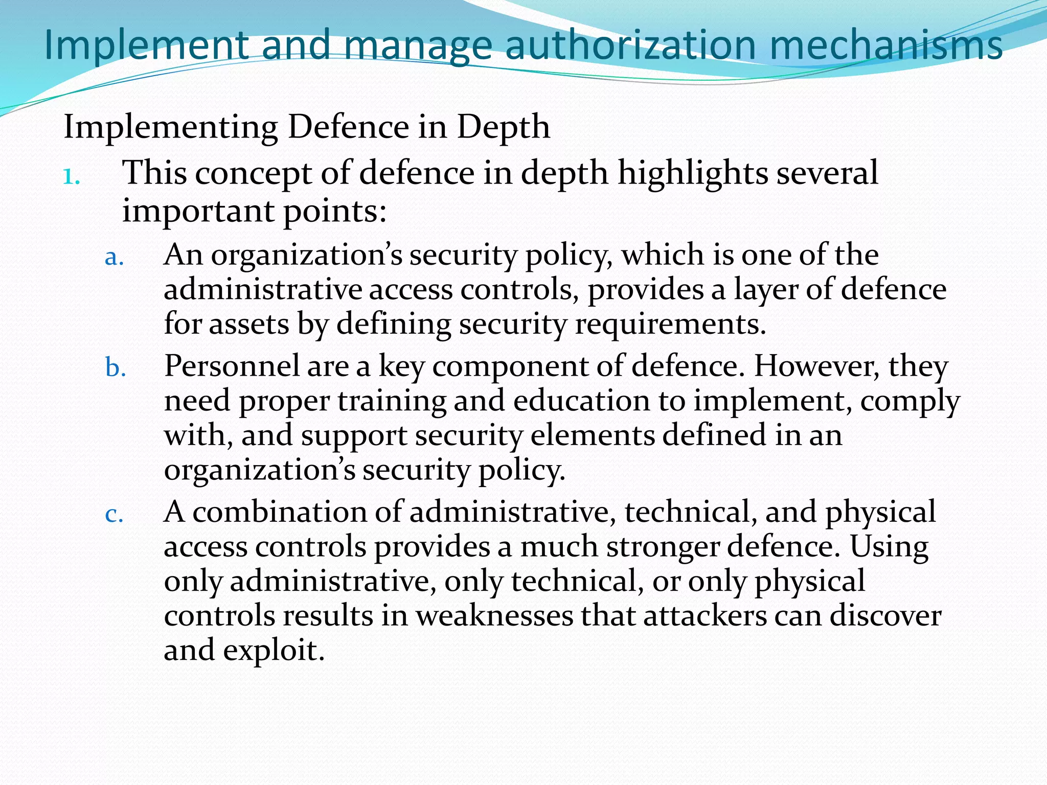 Implement and manage authorization mechanisms
Implementing Defence in Depth
1. This concept of defence in depth highlights several
important points:
a. An organization’s security policy, which is one of the
administrative access controls, provides a layer of defence
for assets by defining security requirements.
b. Personnel are a key component of defence. However, they
need proper training and education to implement, comply
with, and support security elements defined in an
organization’s security policy.
c. A combination of administrative, technical, and physical
access controls provides a much stronger defence. Using
only administrative, only technical, or only physical
controls results in weaknesses that attackers can discover
and exploit.
 