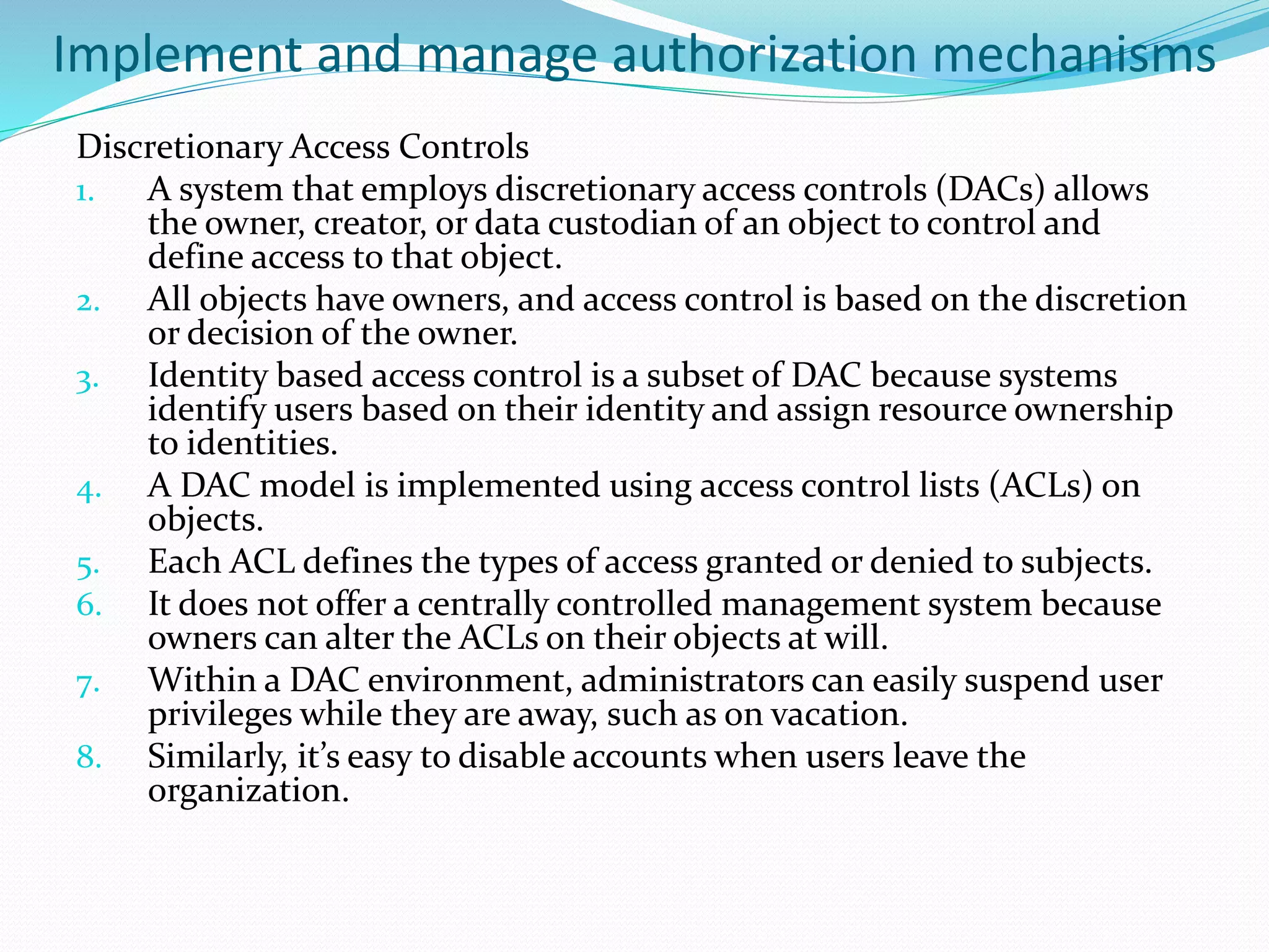 Implement and manage authorization mechanisms
Discretionary Access Controls
1. A system that employs discretionary access controls (DACs) allows
the owner, creator, or data custodian of an object to control and
define access to that object.
2. All objects have owners, and access control is based on the discretion
or decision of the owner.
3. Identity based access control is a subset of DAC because systems
identify users based on their identity and assign resource ownership
to identities.
4. A DAC model is implemented using access control lists (ACLs) on
objects.
5. Each ACL defines the types of access granted or denied to subjects.
6. It does not offer a centrally controlled management system because
owners can alter the ACLs on their objects at will.
7. Within a DAC environment, administrators can easily suspend user
privileges while they are away, such as on vacation.
8. Similarly, it’s easy to disable accounts when users leave the
organization.
 