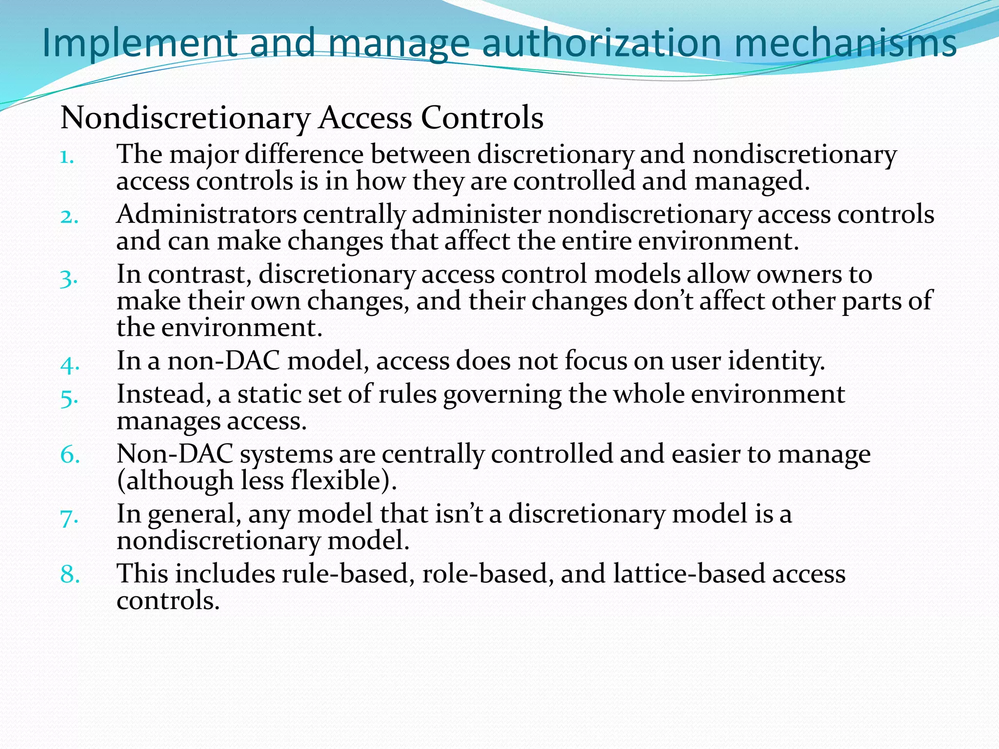 Implement and manage authorization mechanisms
Nondiscretionary Access Controls
1. The major difference between discretionary and nondiscretionary
access controls is in how they are controlled and managed.
2. Administrators centrally administer nondiscretionary access controls
and can make changes that affect the entire environment.
3. In contrast, discretionary access control models allow owners to
make their own changes, and their changes don’t affect other parts of
the environment.
4. In a non-DAC model, access does not focus on user identity.
5. Instead, a static set of rules governing the whole environment
manages access.
6. Non-DAC systems are centrally controlled and easier to manage
(although less flexible).
7. In general, any model that isn’t a discretionary model is a
nondiscretionary model.
8. This includes rule-based, role-based, and lattice-based access
controls.
 
