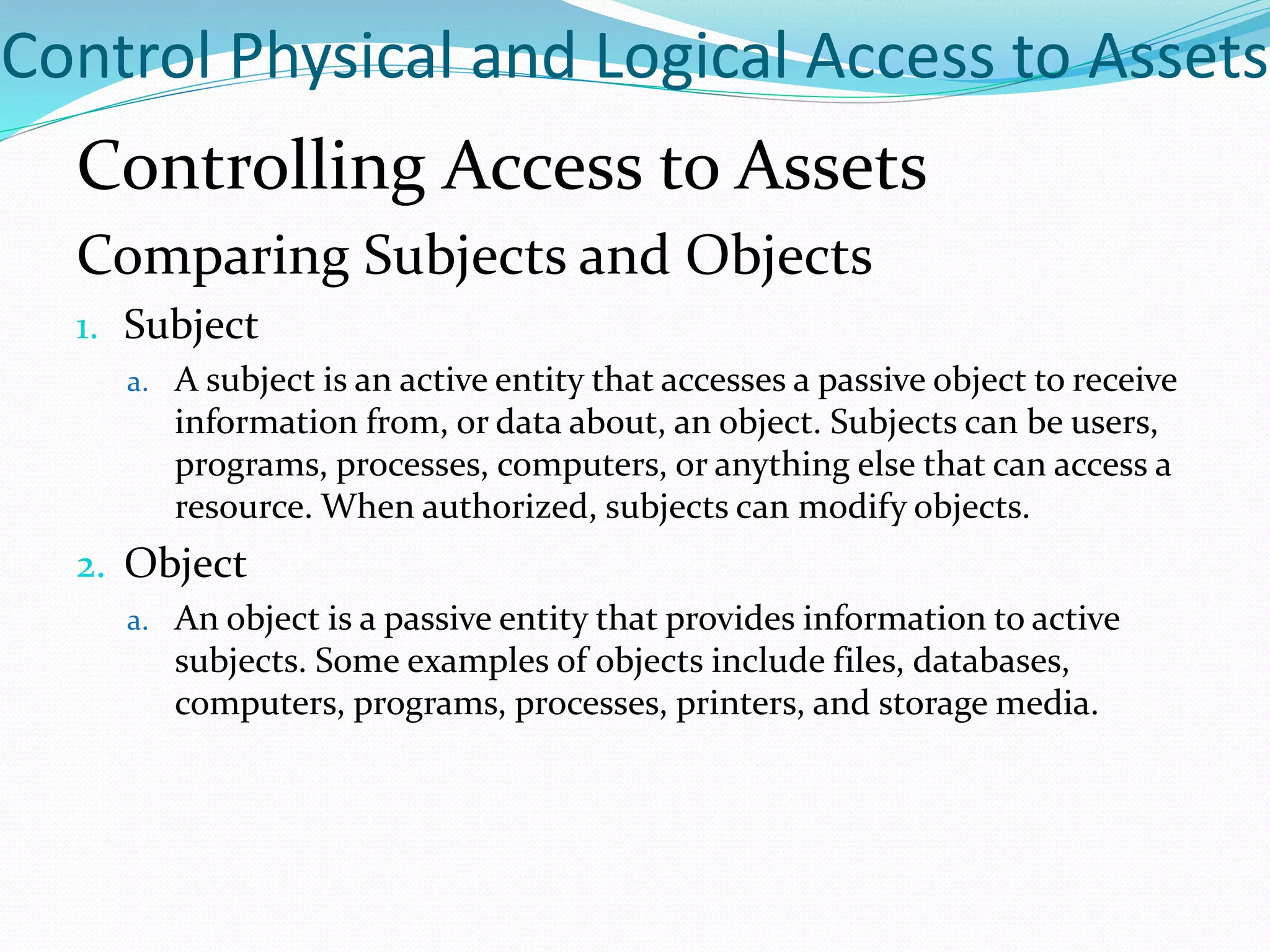Control Physical and Logical Access to Assets
Controlling Access to Assets
Comparing Subjects and Objects
1. Subject
a. A subject is an active entity that accesses a passive object to receive
information from, or data about, an object. Subjects can be users,
programs, processes, computers, or anything else that can access a
resource. When authorized, subjects can modify objects.
2. Object
a. An object is a passive entity that provides information to active
subjects. Some examples of objects include files, databases,
computers, programs, processes, printers, and storage media.
 