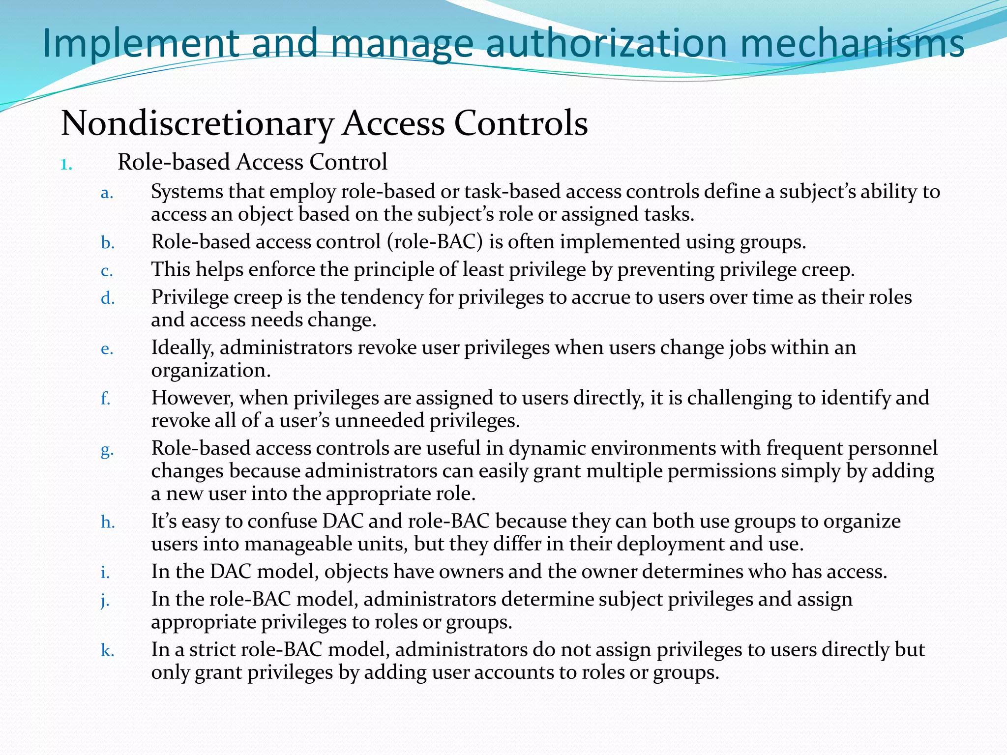 Implement and manage authorization mechanisms
Nondiscretionary Access Controls
1. Role-based Access Control
a. Systems that employ role-based or task-based access controls define a subject’s ability to
access an object based on the subject’s role or assigned tasks.
b. Role-based access control (role-BAC) is often implemented using groups.
c. This helps enforce the principle of least privilege by preventing privilege creep.
d. Privilege creep is the tendency for privileges to accrue to users over time as their roles
and access needs change.
e. Ideally, administrators revoke user privileges when users change jobs within an
organization.
f. However, when privileges are assigned to users directly, it is challenging to identify and
revoke all of a user’s unneeded privileges.
g. Role-based access controls are useful in dynamic environments with frequent personnel
changes because administrators can easily grant multiple permissions simply by adding
a new user into the appropriate role.
h. It’s easy to confuse DAC and role-BAC because they can both use groups to organize
users into manageable units, but they differ in their deployment and use.
i. In the DAC model, objects have owners and the owner determines who has access.
j. In the role-BAC model, administrators determine subject privileges and assign
appropriate privileges to roles or groups.
k. In a strict role-BAC model, administrators do not assign privileges to users directly but
only grant privileges by adding user accounts to roles or groups.
 