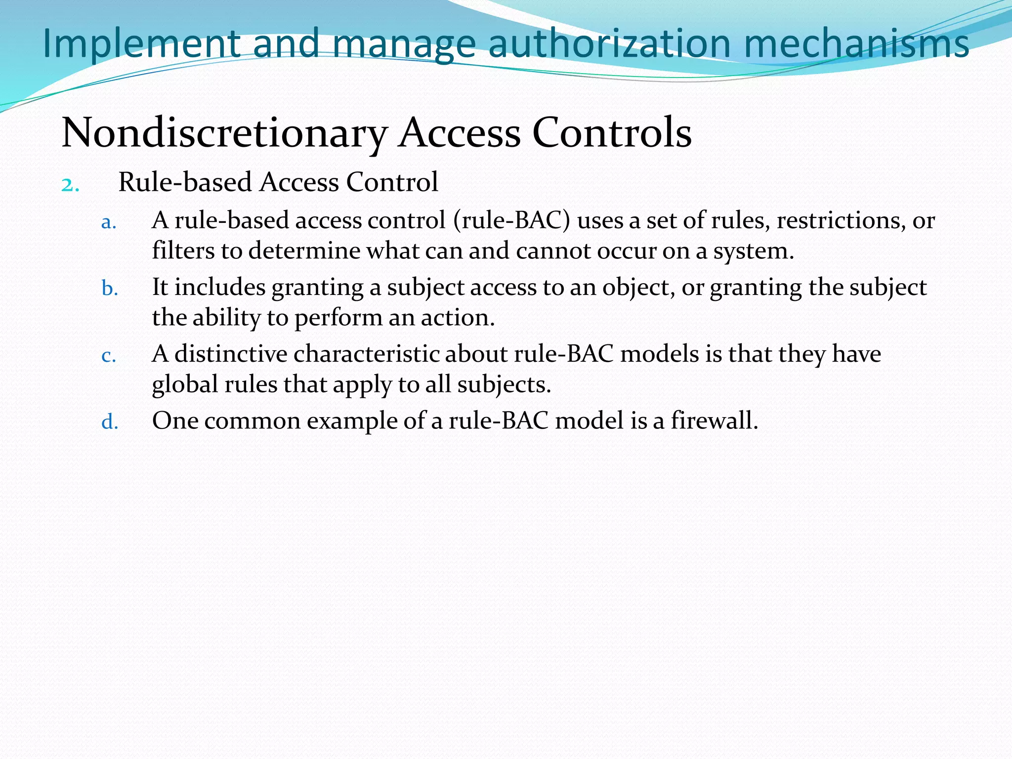 Implement and manage authorization mechanisms
Nondiscretionary Access Controls
2. Rule-based Access Control
a. A rule-based access control (rule-BAC) uses a set of rules, restrictions, or
filters to determine what can and cannot occur on a system.
b. It includes granting a subject access to an object, or granting the subject
the ability to perform an action.
c. A distinctive characteristic about rule-BAC models is that they have
global rules that apply to all subjects.
d. One common example of a rule-BAC model is a firewall.
 