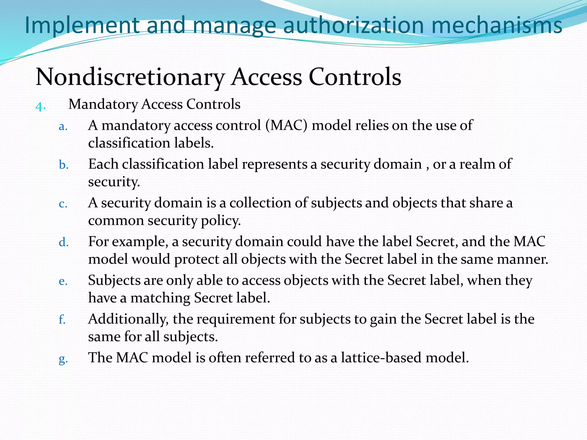 Implement and manage authorization mechanisms
Nondiscretionary Access Controls
4. Mandatory Access Controls
a. A mandatory access control (MAC) model relies on the use of
classification labels.
b. Each classification label represents a security domain , or a realm of
security.
c. A security domain is a collection of subjects and objects that share a
common security policy.
d. For example, a security domain could have the label Secret, and the MAC
model would protect all objects with the Secret label in the same manner.
e. Subjects are only able to access objects with the Secret label, when they
have a matching Secret label.
f. Additionally, the requirement for subjects to gain the Secret label is the
same for all subjects.
g. The MAC model is often referred to as a lattice-based model.
 