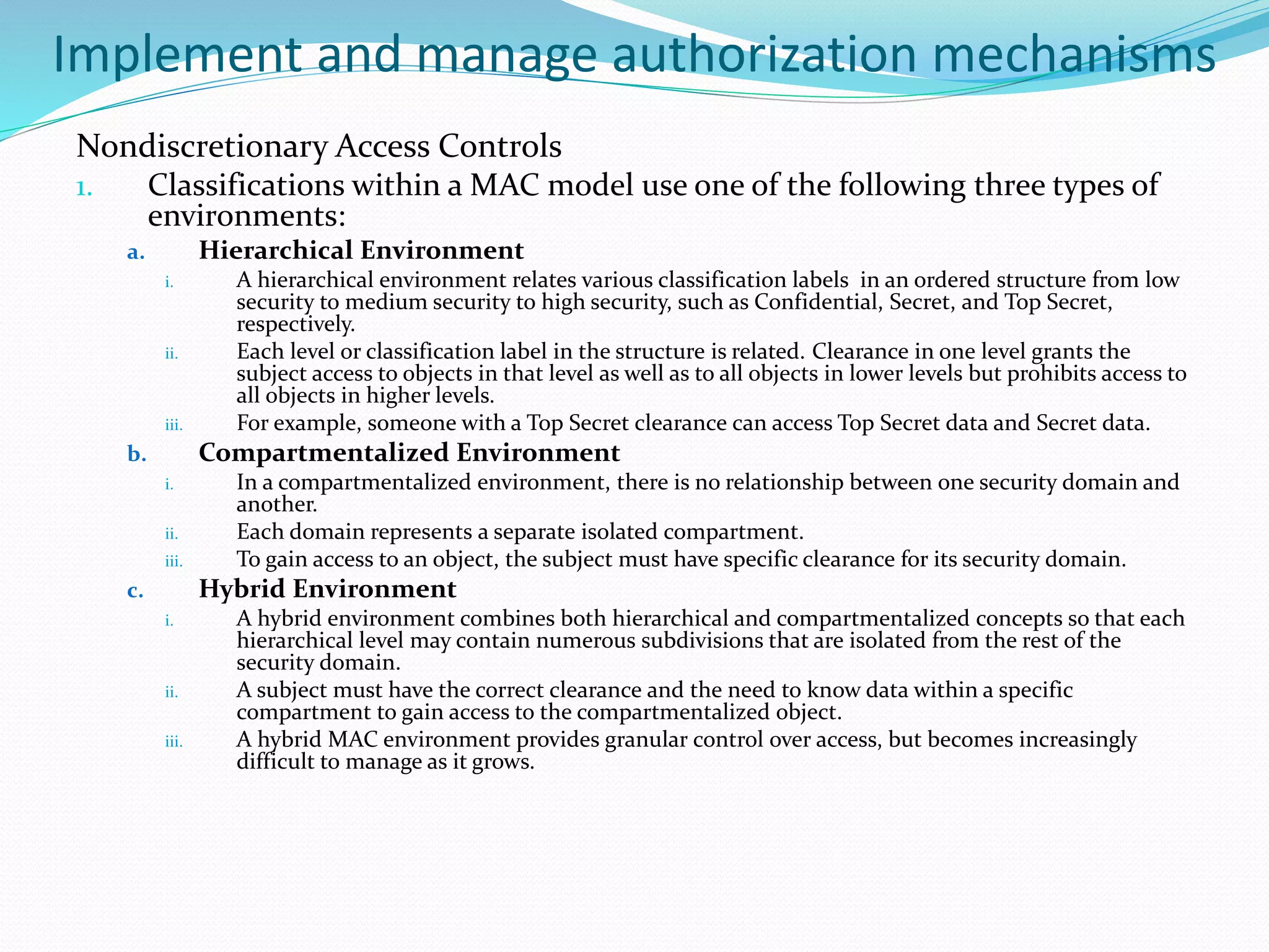 Implement and manage authorization mechanisms
Nondiscretionary Access Controls
1. Classifications within a MAC model use one of the following three types of
environments:
a. Hierarchical Environment
i. A hierarchical environment relates various classification labels in an ordered structure from low
security to medium security to high security, such as Confidential, Secret, and Top Secret,
respectively.
ii. Each level or classification label in the structure is related. Clearance in one level grants the
subject access to objects in that level as well as to all objects in lower levels but prohibits access to
all objects in higher levels.
iii. For example, someone with a Top Secret clearance can access Top Secret data and Secret data.
b. Compartmentalized Environment
i. In a compartmentalized environment, there is no relationship between one security domain and
another.
ii. Each domain represents a separate isolated compartment.
iii. To gain access to an object, the subject must have specific clearance for its security domain.
c. Hybrid Environment
i. A hybrid environment combines both hierarchical and compartmentalized concepts so that each
hierarchical level may contain numerous subdivisions that are isolated from the rest of the
security domain.
ii. A subject must have the correct clearance and the need to know data within a specific
compartment to gain access to the compartmentalized object.
iii. A hybrid MAC environment provides granular control over access, but becomes increasingly
difficult to manage as it grows.
 