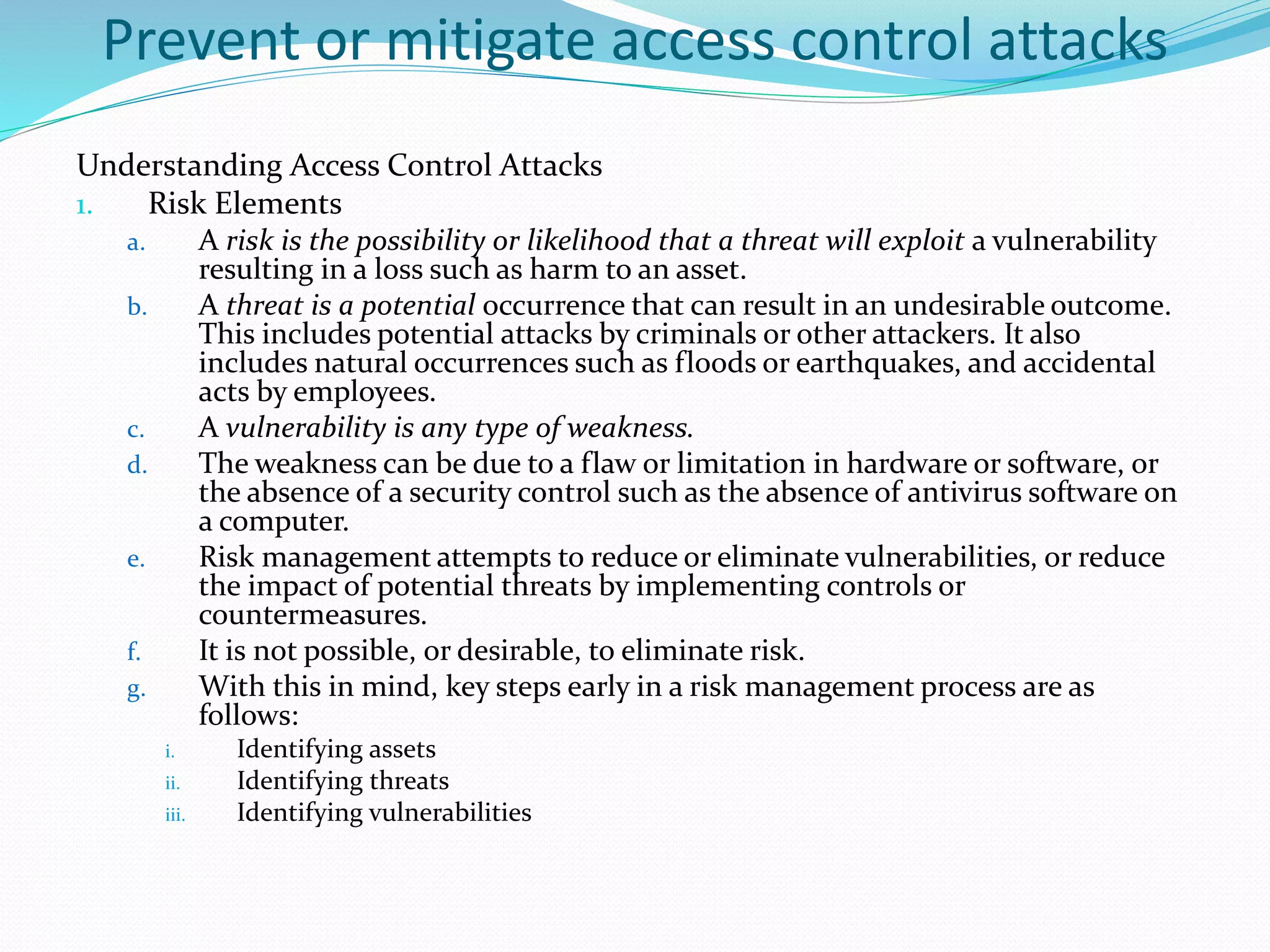 Prevent or mitigate access control attacks
Understanding Access Control Attacks
1. Risk Elements
a. A risk is the possibility or likelihood that a threat will exploit a vulnerability
resulting in a loss such as harm to an asset.
b. A threat is a potential occurrence that can result in an undesirable outcome.
This includes potential attacks by criminals or other attackers. It also
includes natural occurrences such as floods or earthquakes, and accidental
acts by employees.
c. A vulnerability is any type of weakness.
d. The weakness can be due to a flaw or limitation in hardware or software, or
the absence of a security control such as the absence of antivirus software on
a computer.
e. Risk management attempts to reduce or eliminate vulnerabilities, or reduce
the impact of potential threats by implementing controls or
countermeasures.
f. It is not possible, or desirable, to eliminate risk.
g. With this in mind, key steps early in a risk management process are as
follows:
i. Identifying assets
ii. Identifying threats
iii. Identifying vulnerabilities
 