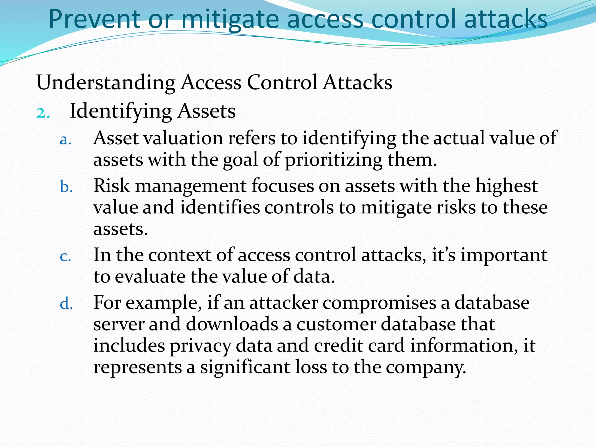 Prevent or mitigate access control attacks
Understanding Access Control Attacks
2. Identifying Assets
a. Asset valuation refers to identifying the actual value of
assets with the goal of prioritizing them.
b. Risk management focuses on assets with the highest
value and identifies controls to mitigate risks to these
assets.
c. In the context of access control attacks, it’s important
to evaluate the value of data.
d. For example, if an attacker compromises a database
server and downloads a customer database that
includes privacy data and credit card information, it
represents a significant loss to the company.
 