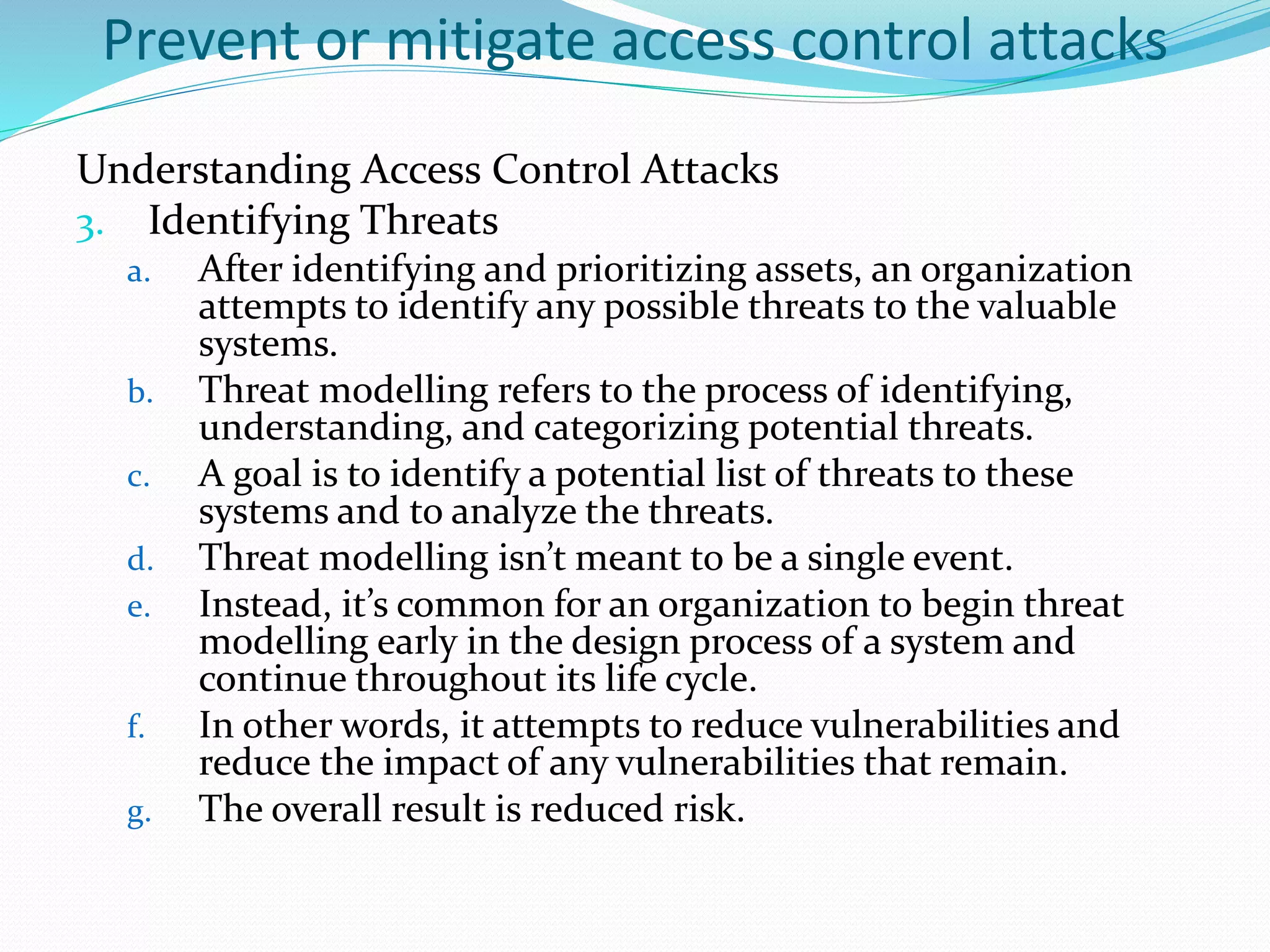 Prevent or mitigate access control attacks
Understanding Access Control Attacks
3. Identifying Threats
a. After identifying and prioritizing assets, an organization
attempts to identify any possible threats to the valuable
systems.
b. Threat modelling refers to the process of identifying,
understanding, and categorizing potential threats.
c. A goal is to identify a potential list of threats to these
systems and to analyze the threats.
d. Threat modelling isn’t meant to be a single event.
e. Instead, it’s common for an organization to begin threat
modelling early in the design process of a system and
continue throughout its life cycle.
f. In other words, it attempts to reduce vulnerabilities and
reduce the impact of any vulnerabilities that remain.
g. The overall result is reduced risk.
 
