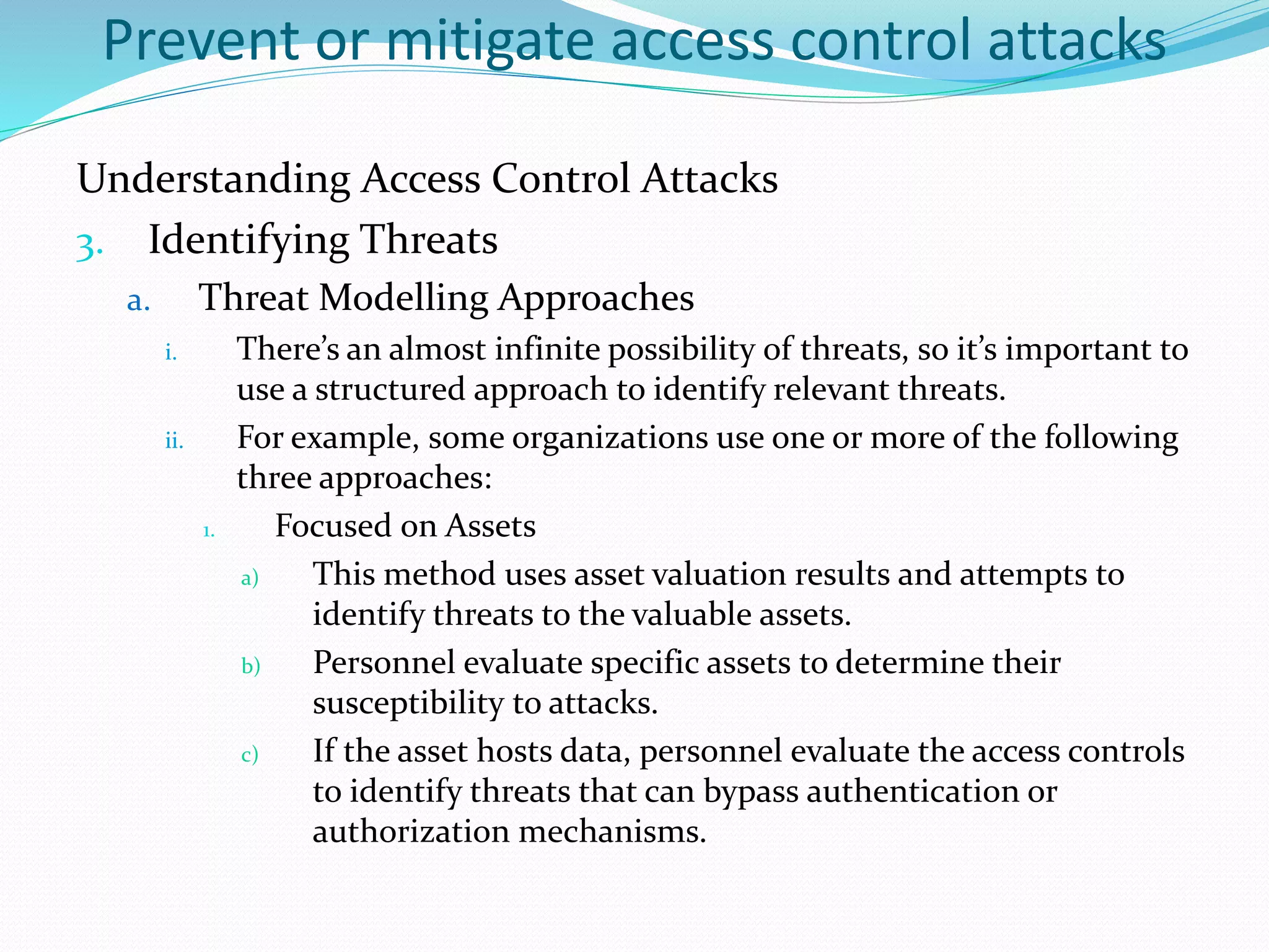 Prevent or mitigate access control attacks
Understanding Access Control Attacks
3. Identifying Threats
a. Threat Modelling Approaches
i. There’s an almost infinite possibility of threats, so it’s important to
use a structured approach to identify relevant threats.
ii. For example, some organizations use one or more of the following
three approaches:
1. Focused on Assets
a) This method uses asset valuation results and attempts to
identify threats to the valuable assets.
b) Personnel evaluate specific assets to determine their
susceptibility to attacks.
c) If the asset hosts data, personnel evaluate the access controls
to identify threats that can bypass authentication or
authorization mechanisms.
 