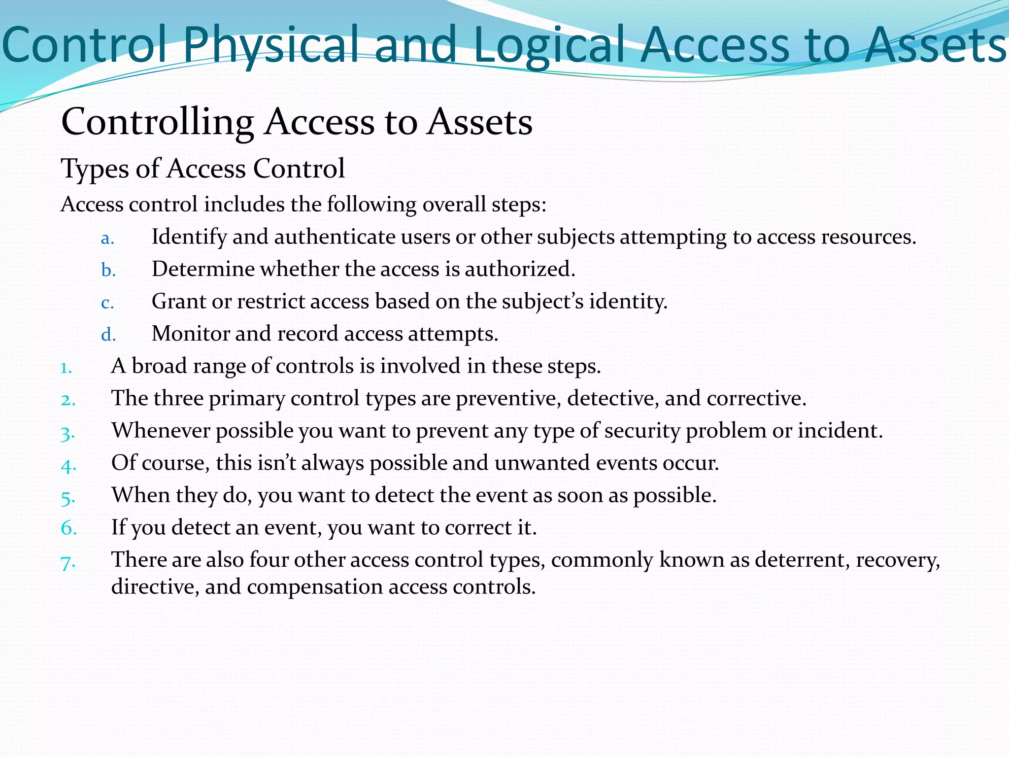 Control Physical and Logical Access to Assets
Controlling Access to Assets
Types of Access Control
Access control includes the following overall steps:
a. Identify and authenticate users or other subjects attempting to access resources.
b. Determine whether the access is authorized.
c. Grant or restrict access based on the subject’s identity.
d. Monitor and record access attempts.
1. A broad range of controls is involved in these steps.
2. The three primary control types are preventive, detective, and corrective.
3. Whenever possible you want to prevent any type of security problem or incident.
4. Of course, this isn’t always possible and unwanted events occur.
5. When they do, you want to detect the event as soon as possible.
6. If you detect an event, you want to correct it.
7. There are also four other access control types, commonly known as deterrent, recovery,
directive, and compensation access controls.
 