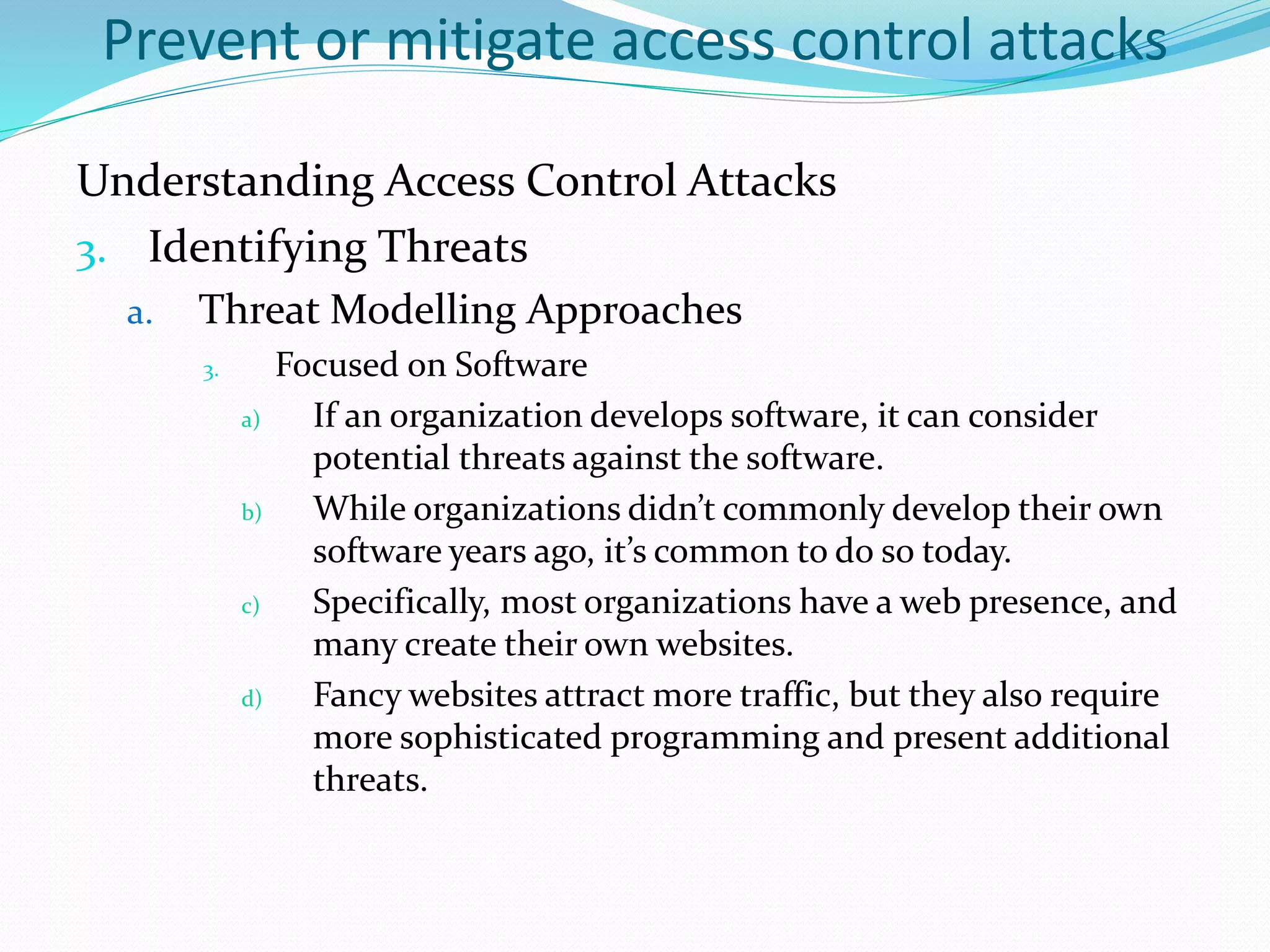 Prevent or mitigate access control attacks
Understanding Access Control Attacks
3. Identifying Threats
a. Threat Modelling Approaches
3. Focused on Software
a) If an organization develops software, it can consider
potential threats against the software.
b) While organizations didn’t commonly develop their own
software years ago, it’s common to do so today.
c) Specifically, most organizations have a web presence, and
many create their own websites.
d) Fancy websites attract more traffic, but they also require
more sophisticated programming and present additional
threats.
 
