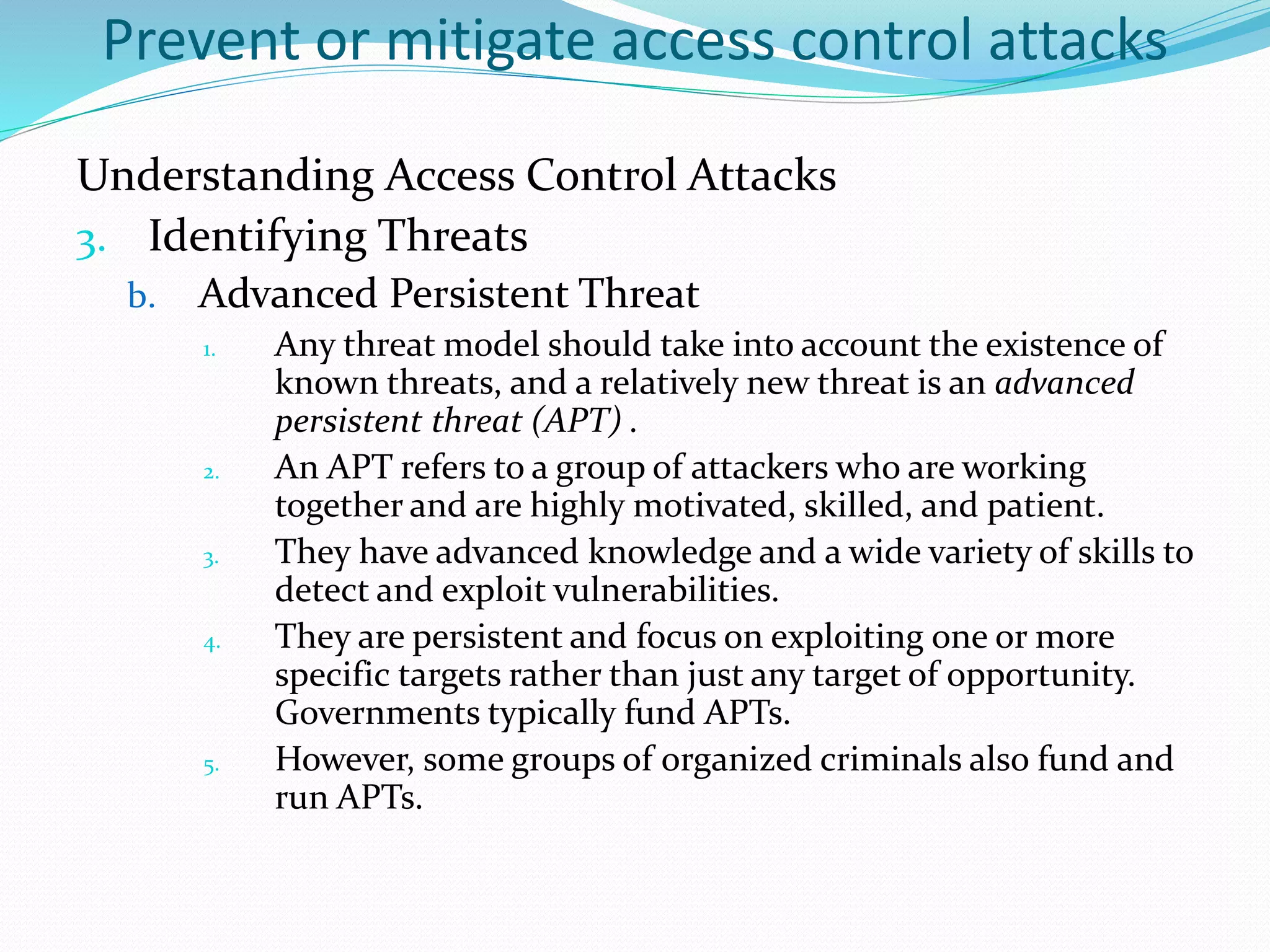 Prevent or mitigate access control attacks
Understanding Access Control Attacks
3. Identifying Threats
b. Advanced Persistent Threat
1. Any threat model should take into account the existence of
known threats, and a relatively new threat is an advanced
persistent threat (APT) .
2. An APT refers to a group of attackers who are working
together and are highly motivated, skilled, and patient.
3. They have advanced knowledge and a wide variety of skills to
detect and exploit vulnerabilities.
4. They are persistent and focus on exploiting one or more
specific targets rather than just any target of opportunity.
Governments typically fund APTs.
5. However, some groups of organized criminals also fund and
run APTs.
 