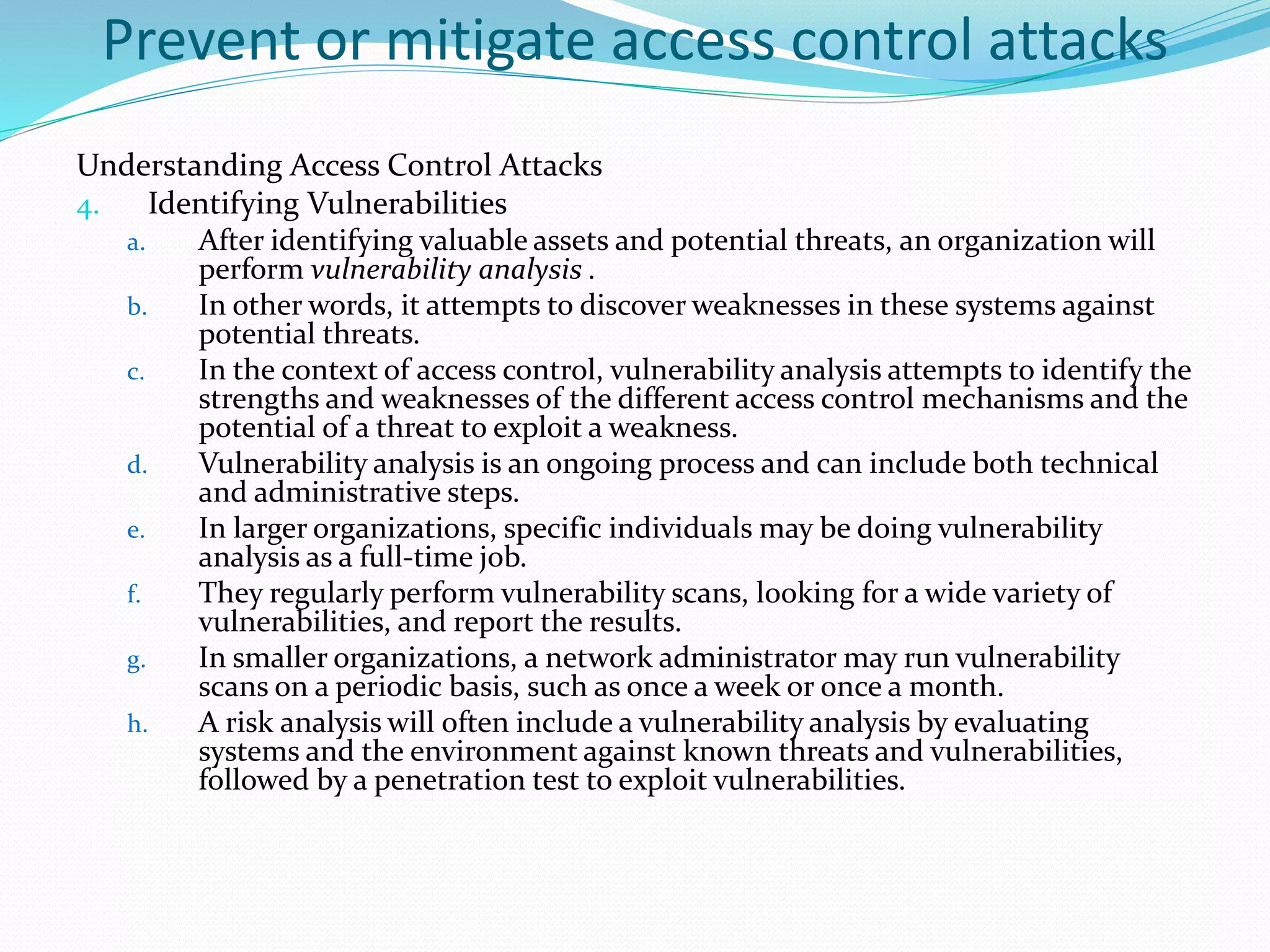 Prevent or mitigate access control attacks
Understanding Access Control Attacks
4. Identifying Vulnerabilities
a. After identifying valuable assets and potential threats, an organization will
perform vulnerability analysis .
b. In other words, it attempts to discover weaknesses in these systems against
potential threats.
c. In the context of access control, vulnerability analysis attempts to identify the
strengths and weaknesses of the different access control mechanisms and the
potential of a threat to exploit a weakness.
d. Vulnerability analysis is an ongoing process and can include both technical
and administrative steps.
e. In larger organizations, specific individuals may be doing vulnerability
analysis as a full-time job.
f. They regularly perform vulnerability scans, looking for a wide variety of
vulnerabilities, and report the results.
g. In smaller organizations, a network administrator may run vulnerability
scans on a periodic basis, such as once a week or once a month.
h. A risk analysis will often include a vulnerability analysis by evaluating
systems and the environment against known threats and vulnerabilities,
followed by a penetration test to exploit vulnerabilities.
 