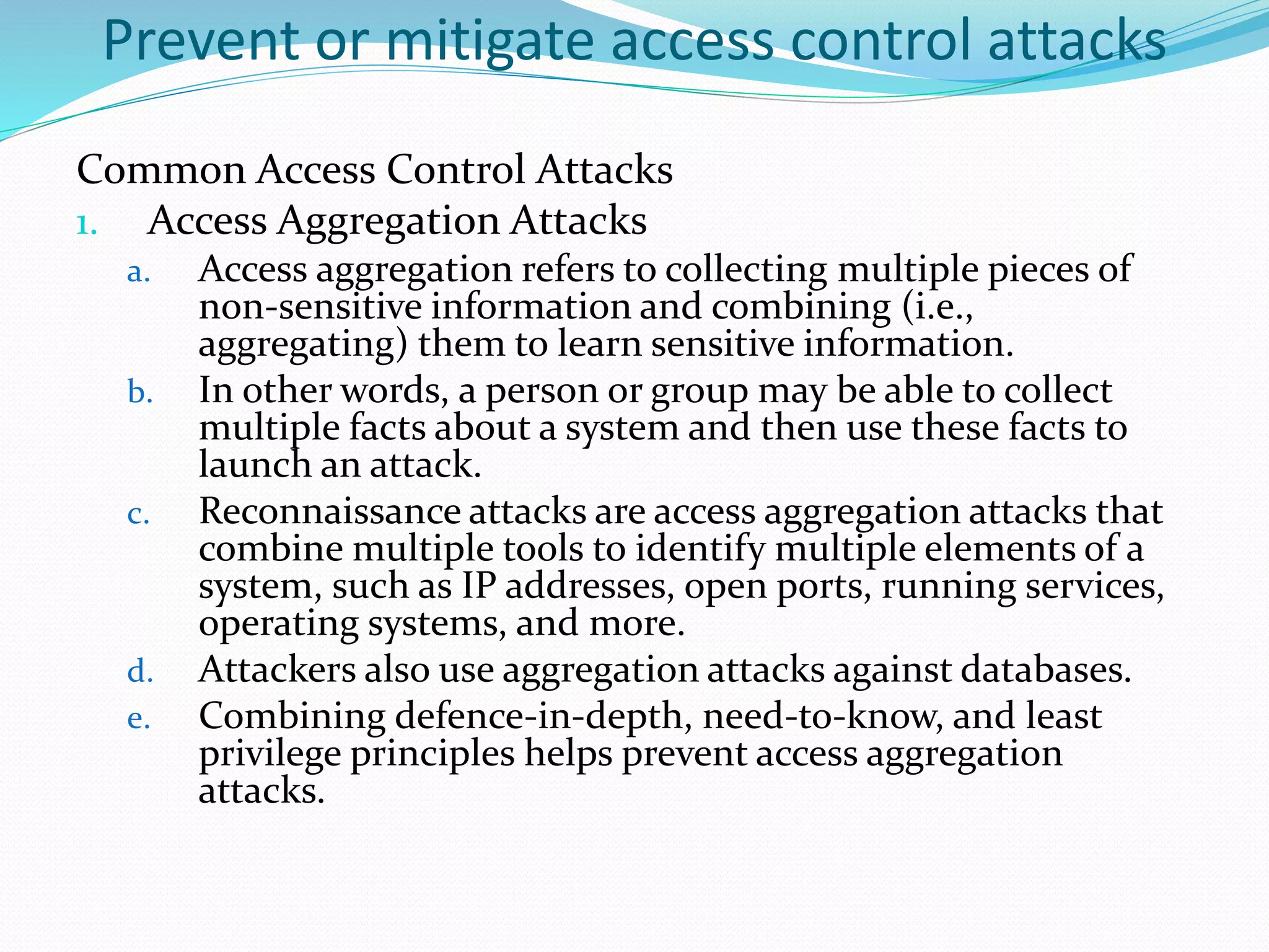 Prevent or mitigate access control attacks
Common Access Control Attacks
1. Access Aggregation Attacks
a. Access aggregation refers to collecting multiple pieces of
non-sensitive information and combining (i.e.,
aggregating) them to learn sensitive information.
b. In other words, a person or group may be able to collect
multiple facts about a system and then use these facts to
launch an attack.
c. Reconnaissance attacks are access aggregation attacks that
combine multiple tools to identify multiple elements of a
system, such as IP addresses, open ports, running services,
operating systems, and more.
d. Attackers also use aggregation attacks against databases.
e. Combining defence-in-depth, need-to-know, and least
privilege principles helps prevent access aggregation
attacks.
 