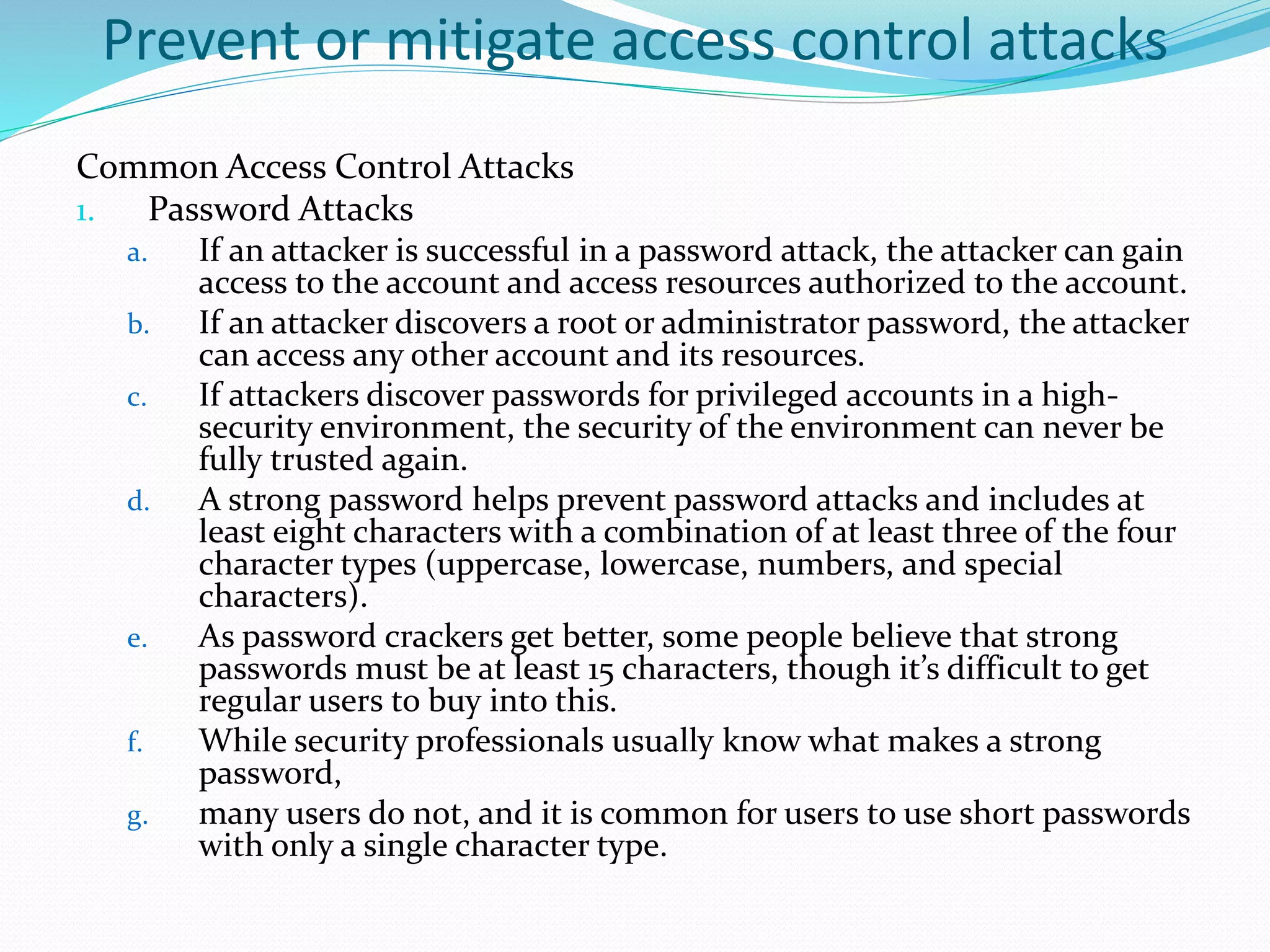 Prevent or mitigate access control attacks
Common Access Control Attacks
1. Password Attacks
a. If an attacker is successful in a password attack, the attacker can gain
access to the account and access resources authorized to the account.
b. If an attacker discovers a root or administrator password, the attacker
can access any other account and its resources.
c. If attackers discover passwords for privileged accounts in a high-
security environment, the security of the environment can never be
fully trusted again.
d. A strong password helps prevent password attacks and includes at
least eight characters with a combination of at least three of the four
character types (uppercase, lowercase, numbers, and special
characters).
e. As password crackers get better, some people believe that strong
passwords must be at least 15 characters, though it’s difficult to get
regular users to buy into this.
f. While security professionals usually know what makes a strong
password,
g. many users do not, and it is common for users to use short passwords
with only a single character type.
 