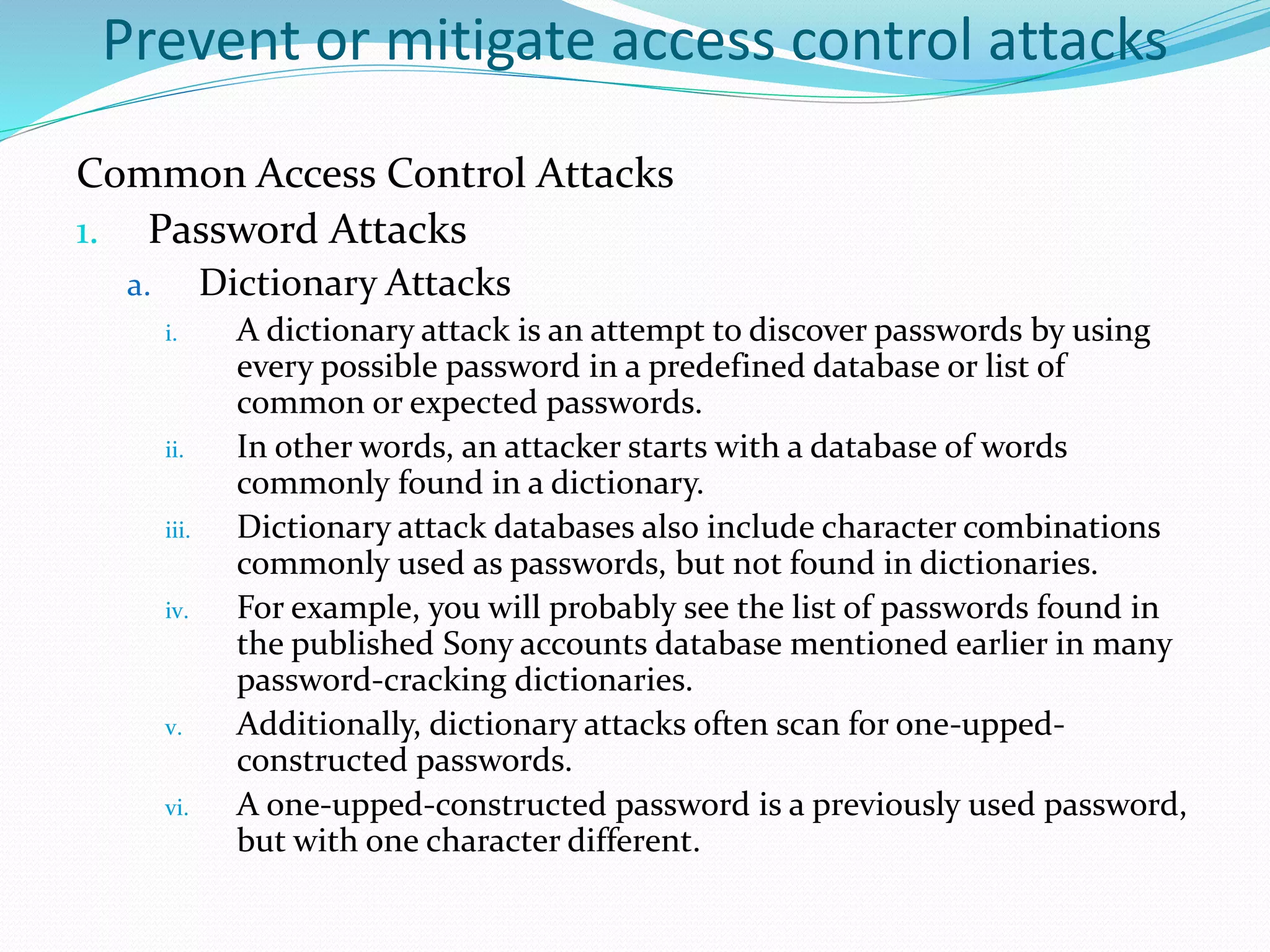 Prevent or mitigate access control attacks
Common Access Control Attacks
1. Password Attacks
a. Dictionary Attacks
i. A dictionary attack is an attempt to discover passwords by using
every possible password in a predefined database or list of
common or expected passwords.
ii. In other words, an attacker starts with a database of words
commonly found in a dictionary.
iii. Dictionary attack databases also include character combinations
commonly used as passwords, but not found in dictionaries.
iv. For example, you will probably see the list of passwords found in
the published Sony accounts database mentioned earlier in many
password-cracking dictionaries.
v. Additionally, dictionary attacks often scan for one-upped-
constructed passwords.
vi. A one-upped-constructed password is a previously used password,
but with one character different.
 