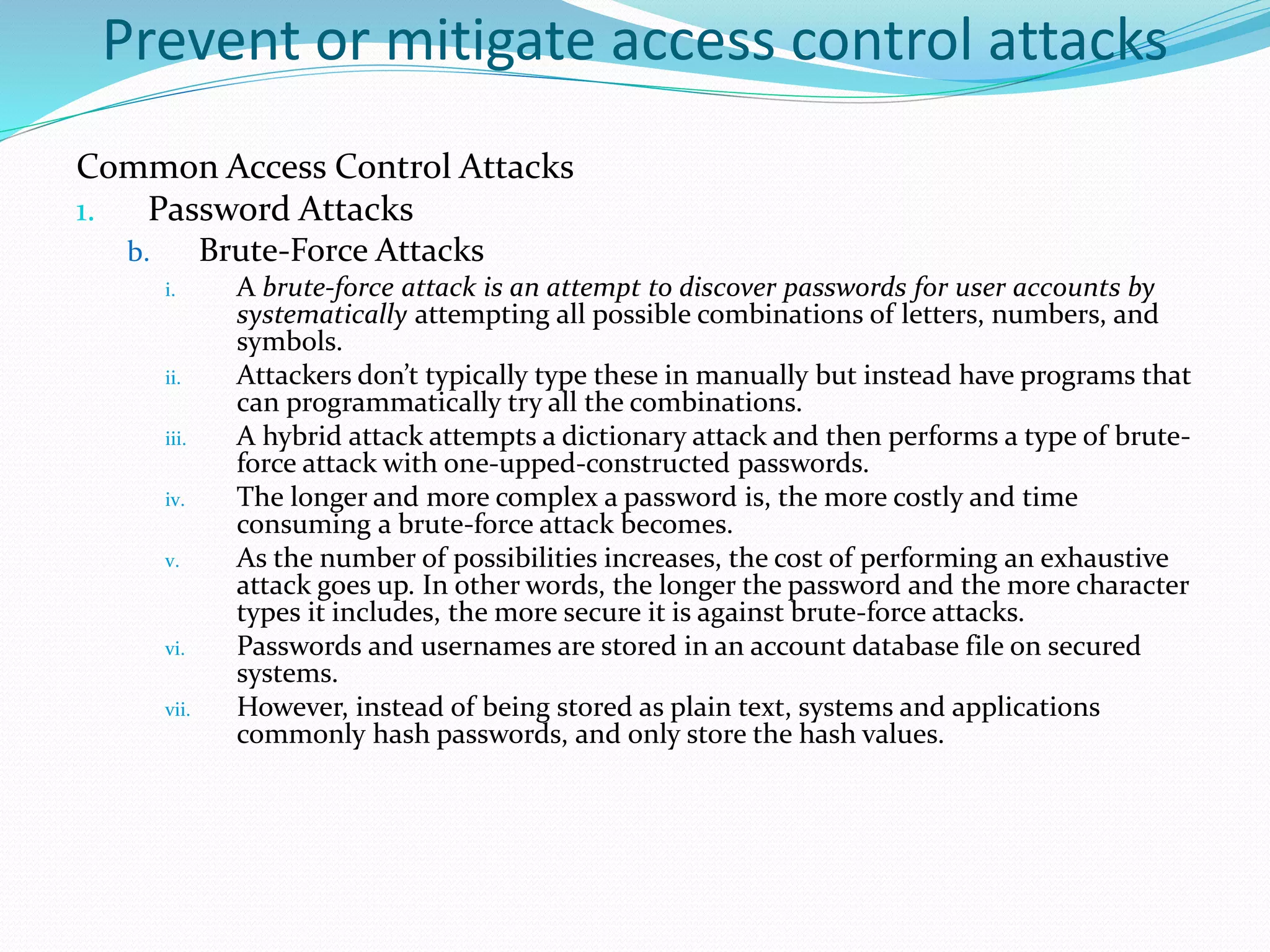 Prevent or mitigate access control attacks
Common Access Control Attacks
1. Password Attacks
b. Brute-Force Attacks
i. A brute-force attack is an attempt to discover passwords for user accounts by
systematically attempting all possible combinations of letters, numbers, and
symbols.
ii. Attackers don’t typically type these in manually but instead have programs that
can programmatically try all the combinations.
iii. A hybrid attack attempts a dictionary attack and then performs a type of brute-
force attack with one-upped-constructed passwords.
iv. The longer and more complex a password is, the more costly and time
consuming a brute-force attack becomes.
v. As the number of possibilities increases, the cost of performing an exhaustive
attack goes up. In other words, the longer the password and the more character
types it includes, the more secure it is against brute-force attacks.
vi. Passwords and usernames are stored in an account database file on secured
systems.
vii. However, instead of being stored as plain text, systems and applications
commonly hash passwords, and only store the hash values.
 
