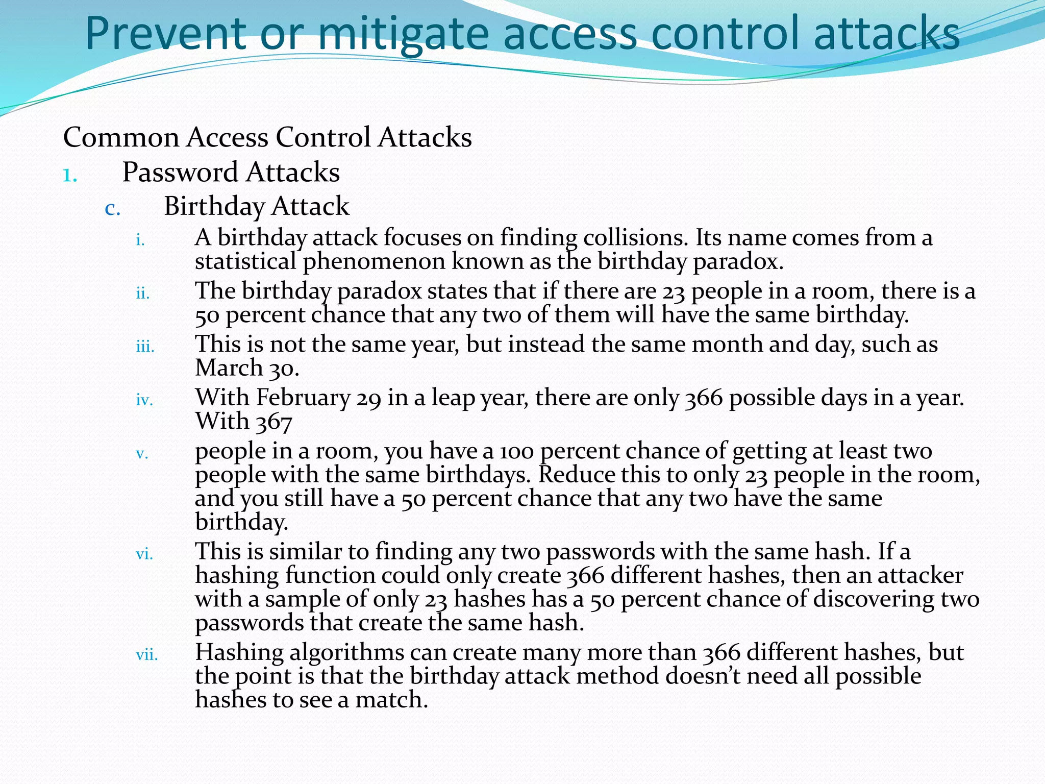 Prevent or mitigate access control attacks
Common Access Control Attacks
1. Password Attacks
c. Birthday Attack
i. A birthday attack focuses on finding collisions. Its name comes from a
statistical phenomenon known as the birthday paradox.
ii. The birthday paradox states that if there are 23 people in a room, there is a
50 percent chance that any two of them will have the same birthday.
iii. This is not the same year, but instead the same month and day, such as
March 30.
iv. With February 29 in a leap year, there are only 366 possible days in a year.
With 367
v. people in a room, you have a 100 percent chance of getting at least two
people with the same birthdays. Reduce this to only 23 people in the room,
and you still have a 50 percent chance that any two have the same
birthday.
vi. This is similar to finding any two passwords with the same hash. If a
hashing function could only create 366 different hashes, then an attacker
with a sample of only 23 hashes has a 50 percent chance of discovering two
passwords that create the same hash.
vii. Hashing algorithms can create many more than 366 different hashes, but
the point is that the birthday attack method doesn’t need all possible
hashes to see a match.
 