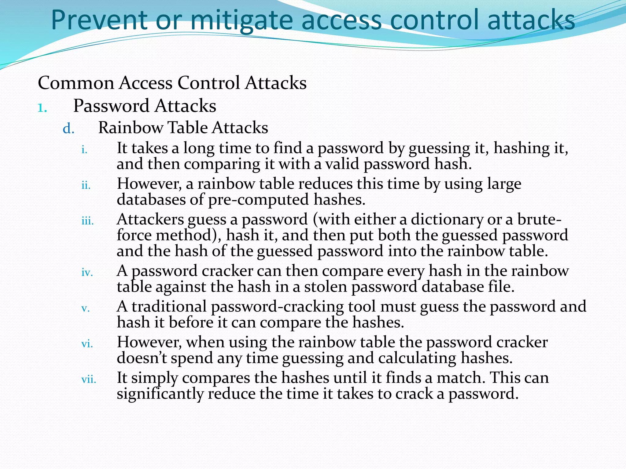 Prevent or mitigate access control attacks
Common Access Control Attacks
1. Password Attacks
d. Rainbow Table Attacks
i. It takes a long time to find a password by guessing it, hashing it,
and then comparing it with a valid password hash.
ii. However, a rainbow table reduces this time by using large
databases of pre-computed hashes.
iii. Attackers guess a password (with either a dictionary or a brute-
force method), hash it, and then put both the guessed password
and the hash of the guessed password into the rainbow table.
iv. A password cracker can then compare every hash in the rainbow
table against the hash in a stolen password database file.
v. A traditional password-cracking tool must guess the password and
hash it before it can compare the hashes.
vi. However, when using the rainbow table the password cracker
doesn’t spend any time guessing and calculating hashes.
vii. It simply compares the hashes until it finds a match. This can
significantly reduce the time it takes to crack a password.
 