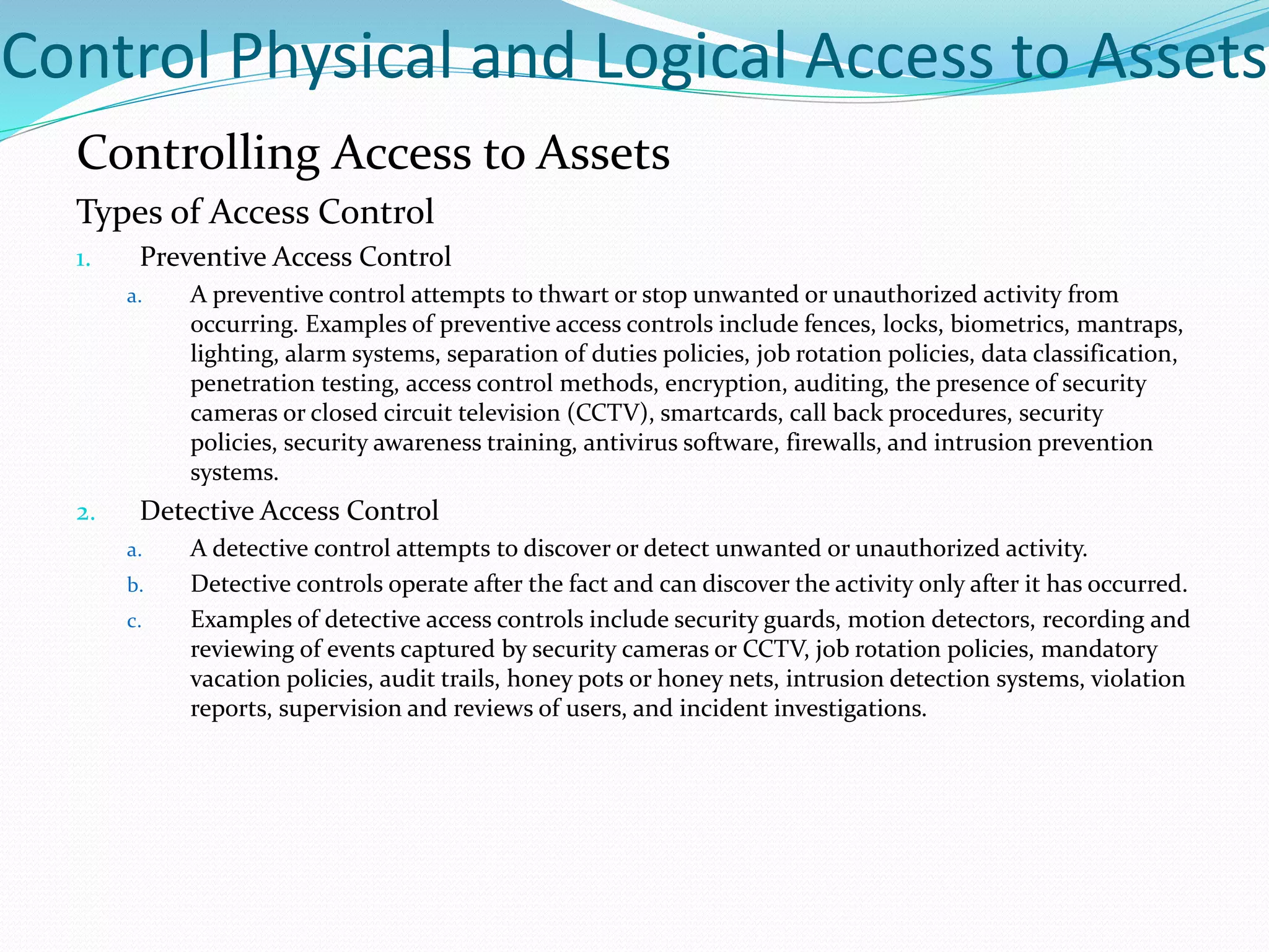 Control Physical and Logical Access to Assets
Controlling Access to Assets
Types of Access Control
1. Preventive Access Control
a. A preventive control attempts to thwart or stop unwanted or unauthorized activity from
occurring. Examples of preventive access controls include fences, locks, biometrics, mantraps,
lighting, alarm systems, separation of duties policies, job rotation policies, data classification,
penetration testing, access control methods, encryption, auditing, the presence of security
cameras or closed circuit television (CCTV), smartcards, call back procedures, security
policies, security awareness training, antivirus software, firewalls, and intrusion prevention
systems.
2. Detective Access Control
a. A detective control attempts to discover or detect unwanted or unauthorized activity.
b. Detective controls operate after the fact and can discover the activity only after it has occurred.
c. Examples of detective access controls include security guards, motion detectors, recording and
reviewing of events captured by security cameras or CCTV, job rotation policies, mandatory
vacation policies, audit trails, honey pots or honey nets, intrusion detection systems, violation
reports, supervision and reviews of users, and incident investigations.
 