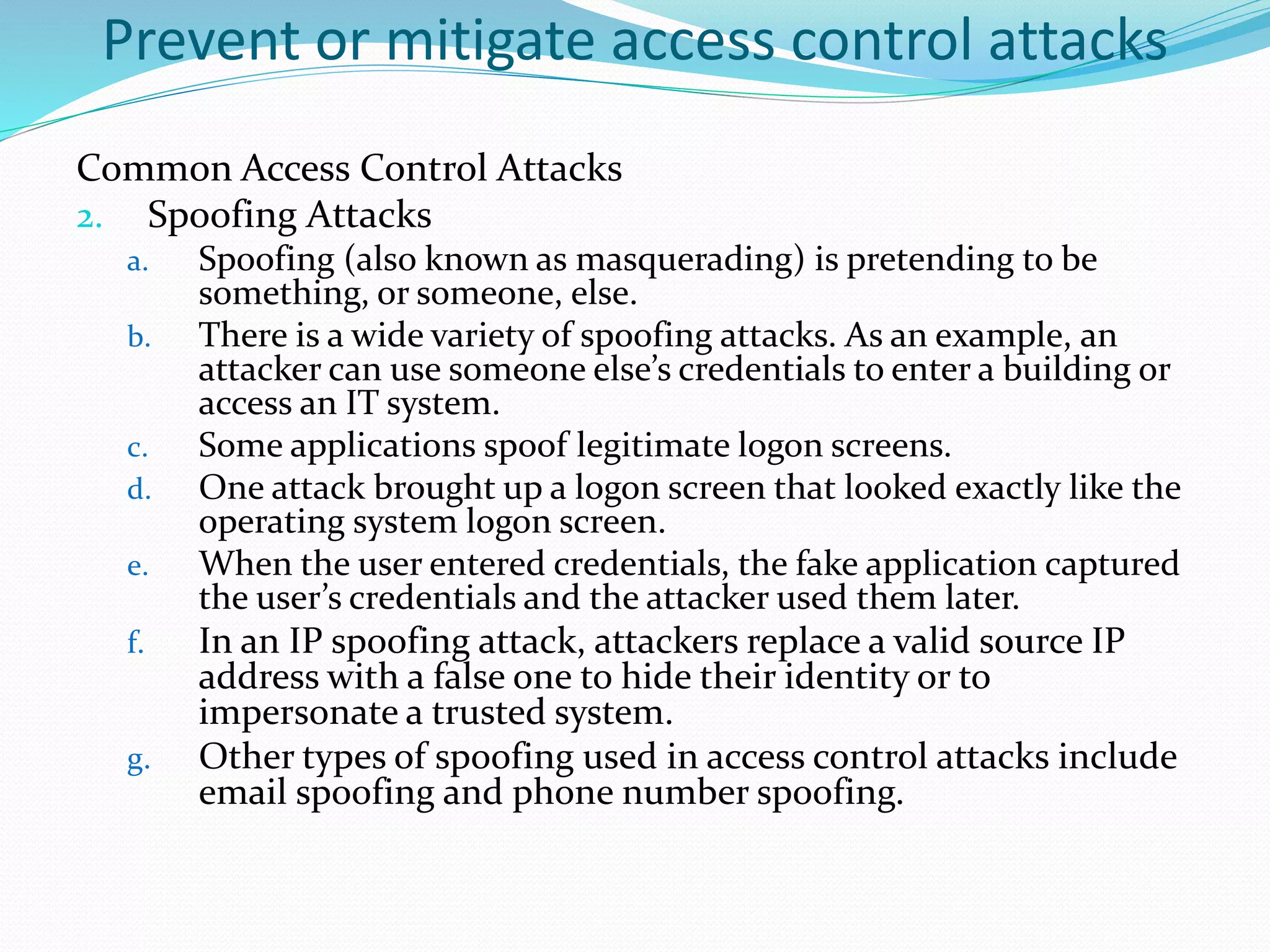 Prevent or mitigate access control attacks
Common Access Control Attacks
2. Spoofing Attacks
a. Spoofing (also known as masquerading) is pretending to be
something, or someone, else.
b. There is a wide variety of spoofing attacks. As an example, an
attacker can use someone else’s credentials to enter a building or
access an IT system.
c. Some applications spoof legitimate logon screens.
d. One attack brought up a logon screen that looked exactly like the
operating system logon screen.
e. When the user entered credentials, the fake application captured
the user’s credentials and the attacker used them later.
f. In an IP spoofing attack, attackers replace a valid source IP
address with a false one to hide their identity or to
impersonate a trusted system.
g. Other types of spoofing used in access control attacks include
email spoofing and phone number spoofing.
 