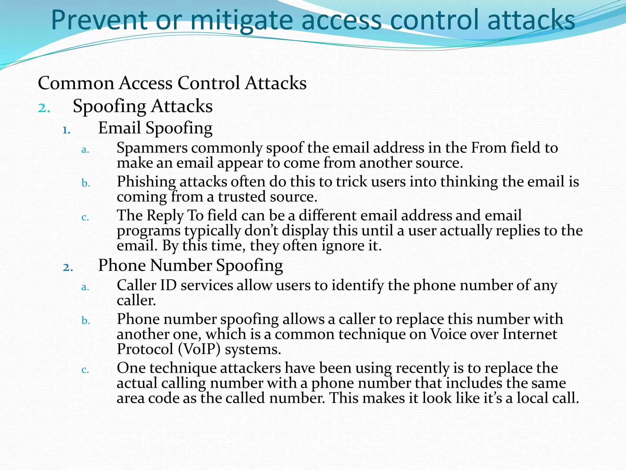 Prevent or mitigate access control attacks
Common Access Control Attacks
2. Spoofing Attacks
1. Email Spoofing
a. Spammers commonly spoof the email address in the From field to
make an email appear to come from another source.
b. Phishing attacks often do this to trick users into thinking the email is
coming from a trusted source.
c. The Reply To field can be a different email address and email
programs typically don’t display this until a user actually replies to the
email. By this time, they often ignore it.
2. Phone Number Spoofing
a. Caller ID services allow users to identify the phone number of any
caller.
b. Phone number spoofing allows a caller to replace this number with
another one, which is a common technique on Voice over Internet
Protocol (VoIP) systems.
c. One technique attackers have been using recently is to replace the
actual calling number with a phone number that includes the same
area code as the called number. This makes it look like it’s a local call.
 