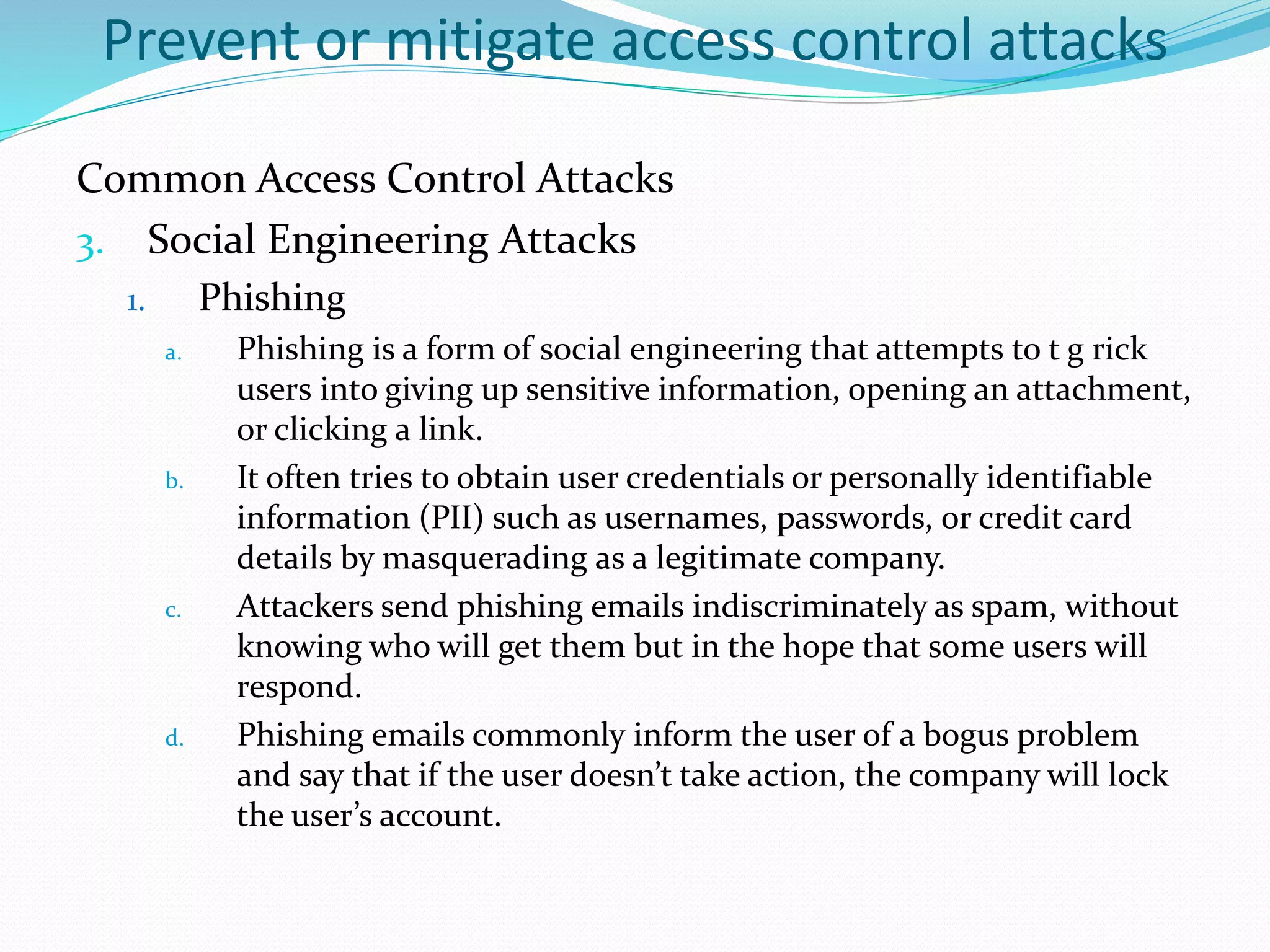 Prevent or mitigate access control attacks
Common Access Control Attacks
3. Social Engineering Attacks
1. Phishing
a. Phishing is a form of social engineering that attempts to t g rick
users into giving up sensitive information, opening an attachment,
or clicking a link.
b. It often tries to obtain user credentials or personally identifiable
information (PII) such as usernames, passwords, or credit card
details by masquerading as a legitimate company.
c. Attackers send phishing emails indiscriminately as spam, without
knowing who will get them but in the hope that some users will
respond.
d. Phishing emails commonly inform the user of a bogus problem
and say that if the user doesn’t take action, the company will lock
the user’s account.
 