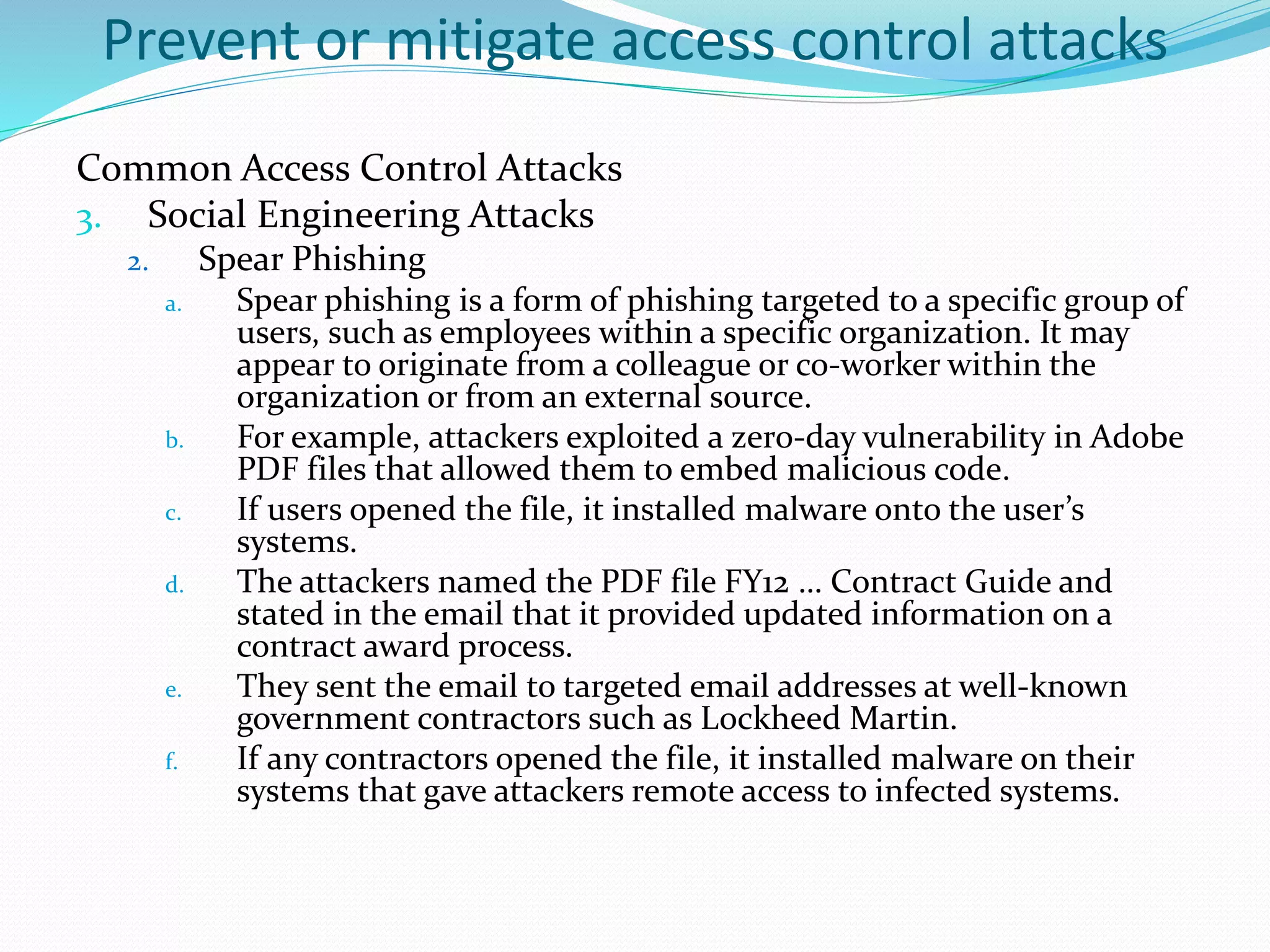 Prevent or mitigate access control attacks
Common Access Control Attacks
3. Social Engineering Attacks
2. Spear Phishing
a. Spear phishing is a form of phishing targeted to a specific group of
users, such as employees within a specific organization. It may
appear to originate from a colleague or co-worker within the
organization or from an external source.
b. For example, attackers exploited a zero-day vulnerability in Adobe
PDF files that allowed them to embed malicious code.
c. If users opened the file, it installed malware onto the user’s
systems.
d. The attackers named the PDF file FY12 … Contract Guide and
stated in the email that it provided updated information on a
contract award process.
e. They sent the email to targeted email addresses at well-known
government contractors such as Lockheed Martin.
f. If any contractors opened the file, it installed malware on their
systems that gave attackers remote access to infected systems.
 