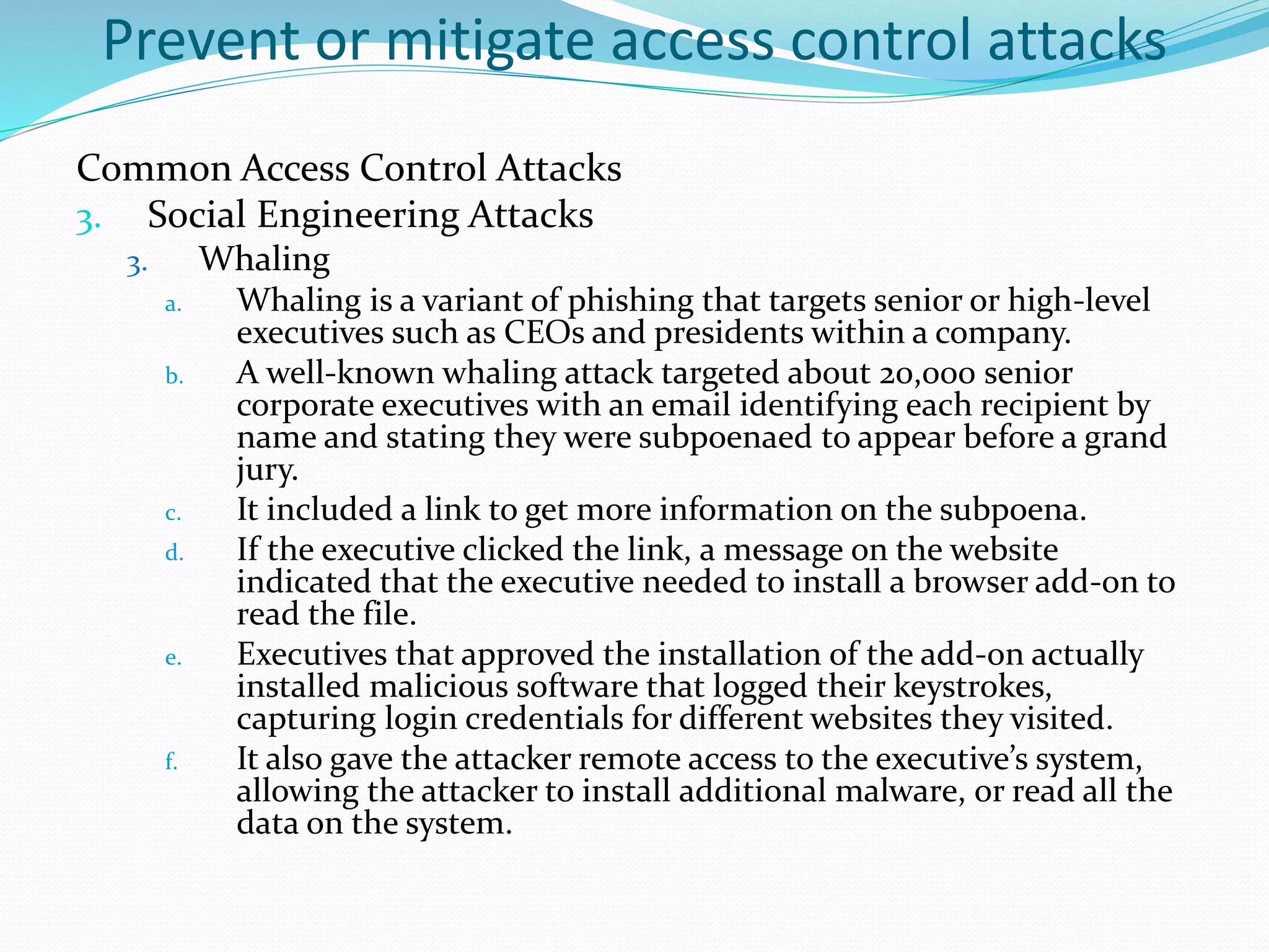Prevent or mitigate access control attacks
Common Access Control Attacks
3. Social Engineering Attacks
3. Whaling
a. Whaling is a variant of phishing that targets senior or high-level
executives such as CEOs and presidents within a company.
b. A well-known whaling attack targeted about 20,000 senior
corporate executives with an email identifying each recipient by
name and stating they were subpoenaed to appear before a grand
jury.
c. It included a link to get more information on the subpoena.
d. If the executive clicked the link, a message on the website
indicated that the executive needed to install a browser add-on to
read the file.
e. Executives that approved the installation of the add-on actually
installed malicious software that logged their keystrokes,
capturing login credentials for different websites they visited.
f. It also gave the attacker remote access to the executive’s system,
allowing the attacker to install additional malware, or read all the
data on the system.
 