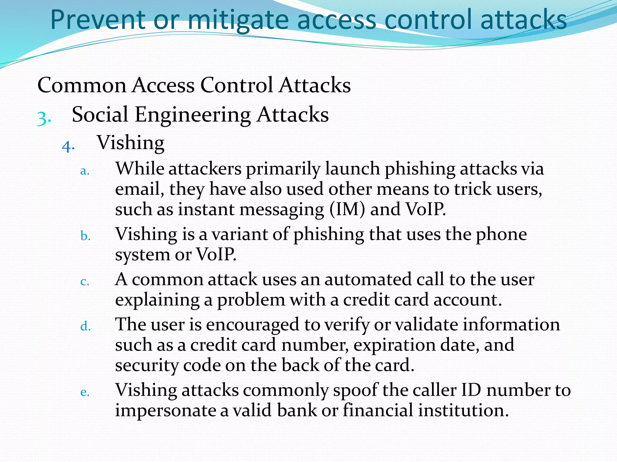 Prevent or mitigate access control attacks
Common Access Control Attacks
3. Social Engineering Attacks
4. Vishing
a. While attackers primarily launch phishing attacks via
email, they have also used other means to trick users,
such as instant messaging (IM) and VoIP.
b. Vishing is a variant of phishing that uses the phone
system or VoIP.
c. A common attack uses an automated call to the user
explaining a problem with a credit card account.
d. The user is encouraged to verify or validate information
such as a credit card number, expiration date, and
security code on the back of the card.
e. Vishing attacks commonly spoof the caller ID number to
impersonate a valid bank or financial institution.
 
