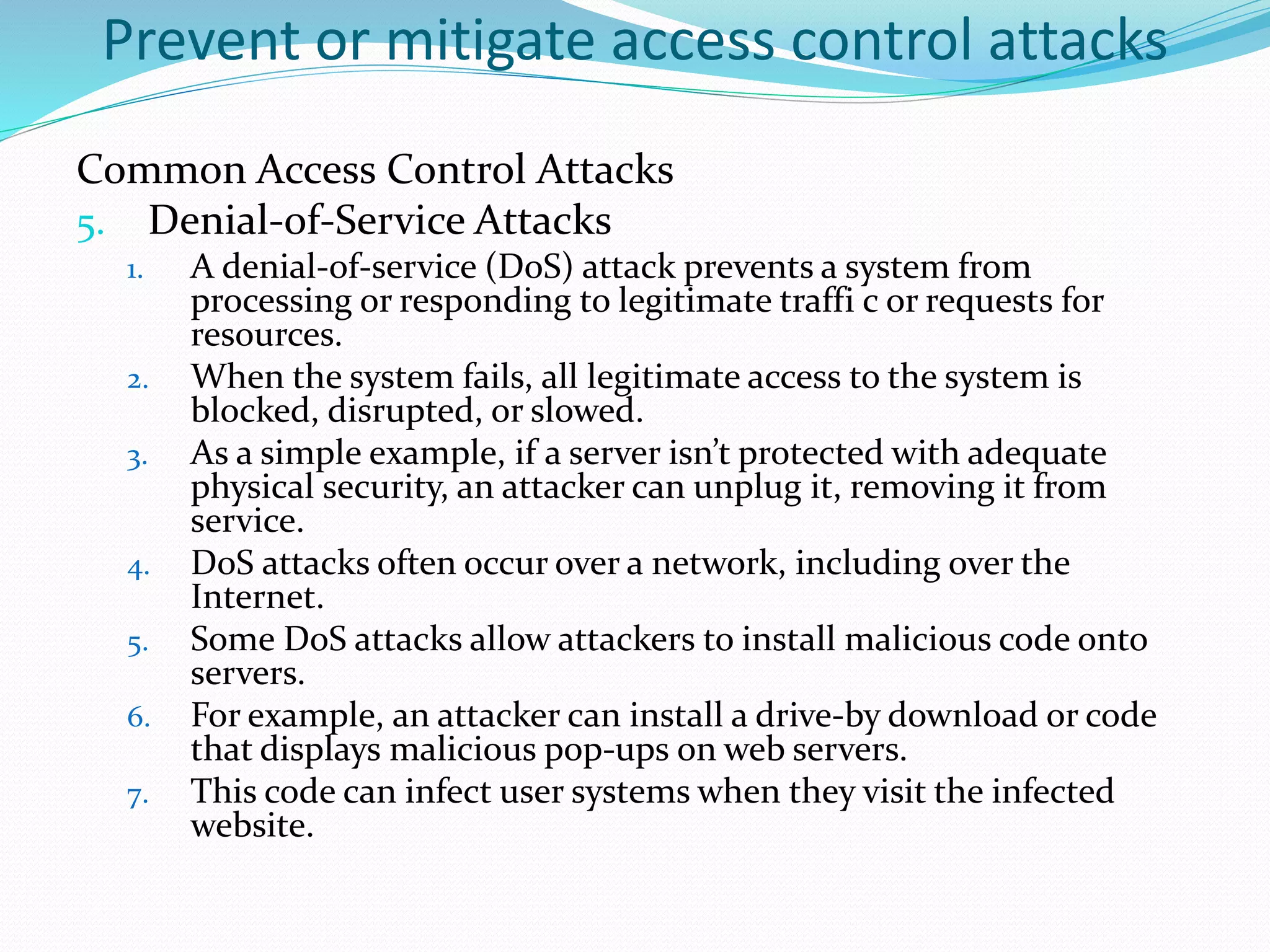 Prevent or mitigate access control attacks
Common Access Control Attacks
5. Denial-of-Service Attacks
1. A denial-of-service (DoS) attack prevents a system from
processing or responding to legitimate traffi c or requests for
resources.
2. When the system fails, all legitimate access to the system is
blocked, disrupted, or slowed.
3. As a simple example, if a server isn’t protected with adequate
physical security, an attacker can unplug it, removing it from
service.
4. DoS attacks often occur over a network, including over the
Internet.
5. Some DoS attacks allow attackers to install malicious code onto
servers.
6. For example, an attacker can install a drive-by download or code
that displays malicious pop-ups on web servers.
7. This code can infect user systems when they visit the infected
website.
 