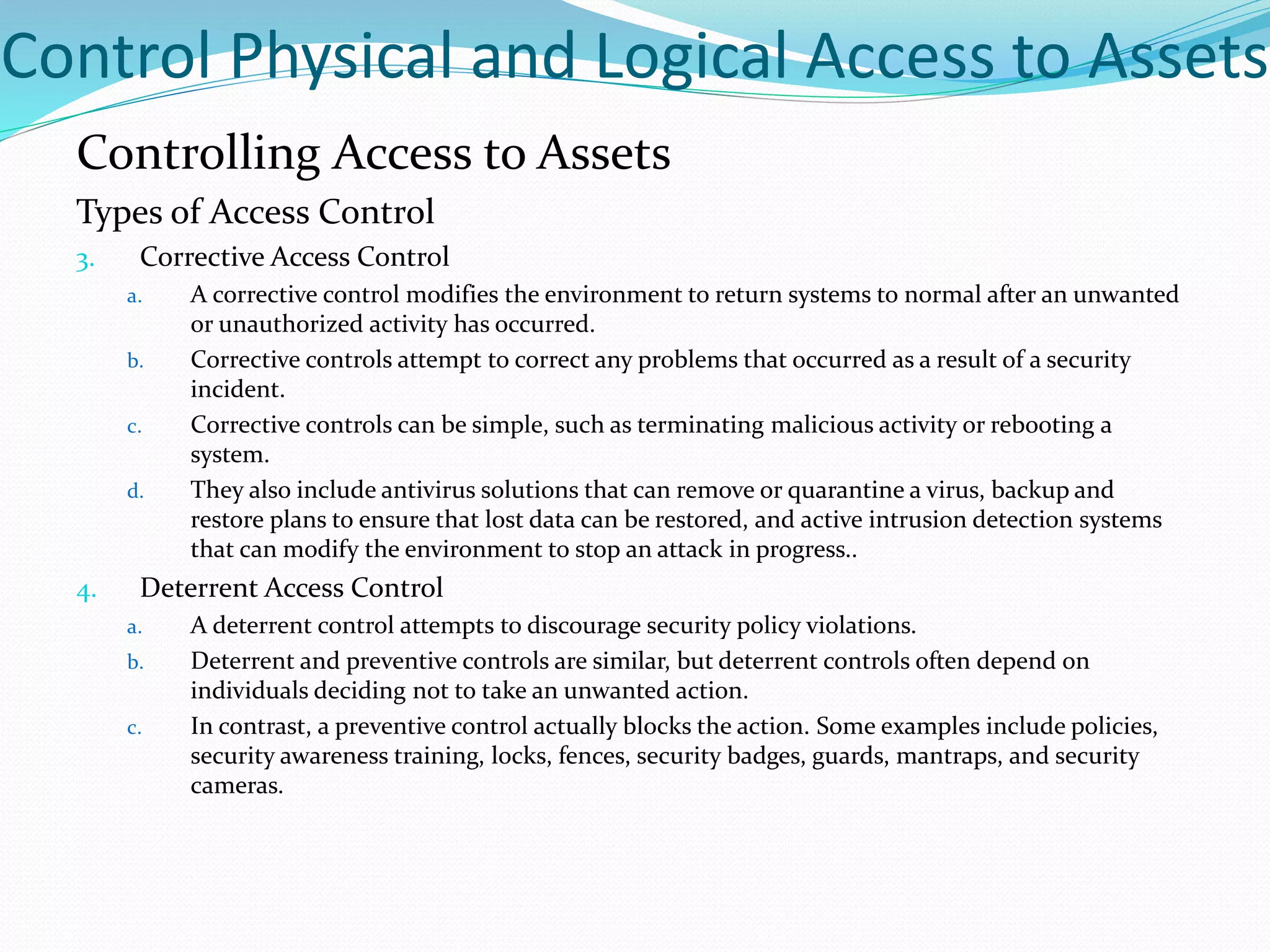 Control Physical and Logical Access to Assets
Controlling Access to Assets
Types of Access Control
3. Corrective Access Control
a. A corrective control modifies the environment to return systems to normal after an unwanted
or unauthorized activity has occurred.
b. Corrective controls attempt to correct any problems that occurred as a result of a security
incident.
c. Corrective controls can be simple, such as terminating malicious activity or rebooting a
system.
d. They also include antivirus solutions that can remove or quarantine a virus, backup and
restore plans to ensure that lost data can be restored, and active intrusion detection systems
that can modify the environment to stop an attack in progress..
4. Deterrent Access Control
a. A deterrent control attempts to discourage security policy violations.
b. Deterrent and preventive controls are similar, but deterrent controls often depend on
individuals deciding not to take an unwanted action.
c. In contrast, a preventive control actually blocks the action. Some examples include policies,
security awareness training, locks, fences, security badges, guards, mantraps, and security
cameras.
 