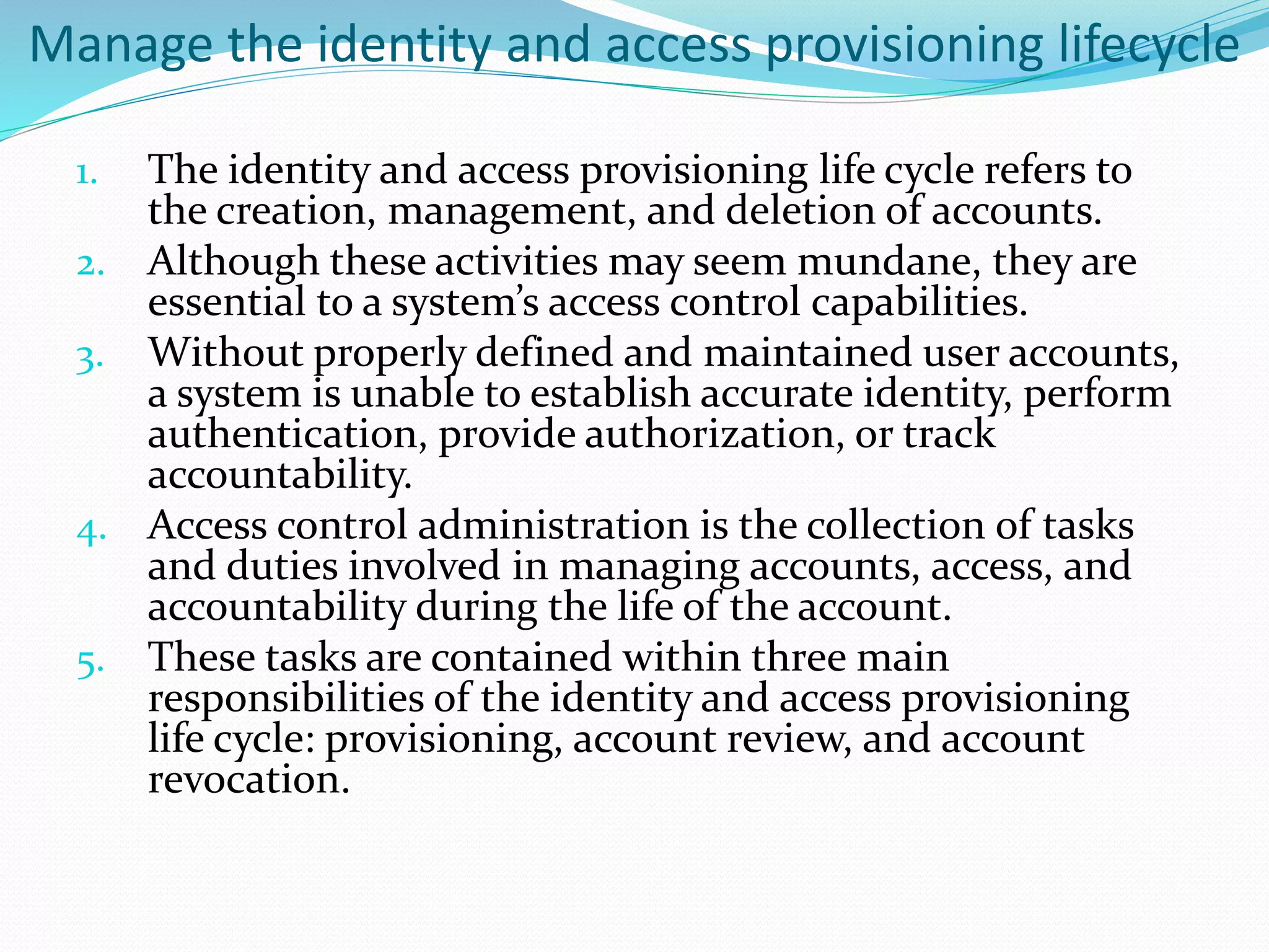 Manage the identity and access provisioning lifecycle
1. The identity and access provisioning life cycle refers to
the creation, management, and deletion of accounts.
2. Although these activities may seem mundane, they are
essential to a system’s access control capabilities.
3. Without properly defined and maintained user accounts,
a system is unable to establish accurate identity, perform
authentication, provide authorization, or track
accountability.
4. Access control administration is the collection of tasks
and duties involved in managing accounts, access, and
accountability during the life of the account.
5. These tasks are contained within three main
responsibilities of the identity and access provisioning
life cycle: provisioning, account review, and account
revocation.
 