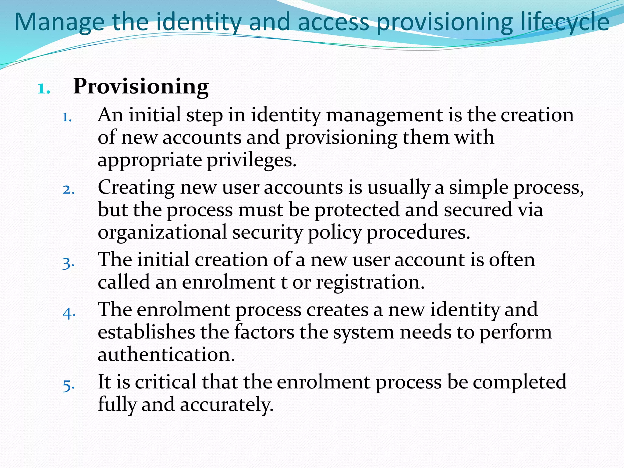 Manage the identity and access provisioning lifecycle
1. Provisioning
1. An initial step in identity management is the creation
of new accounts and provisioning them with
appropriate privileges.
2. Creating new user accounts is usually a simple process,
but the process must be protected and secured via
organizational security policy procedures.
3. The initial creation of a new user account is often
called an enrolment t or registration.
4. The enrolment process creates a new identity and
establishes the factors the system needs to perform
authentication.
5. It is critical that the enrolment process be completed
fully and accurately.
 
