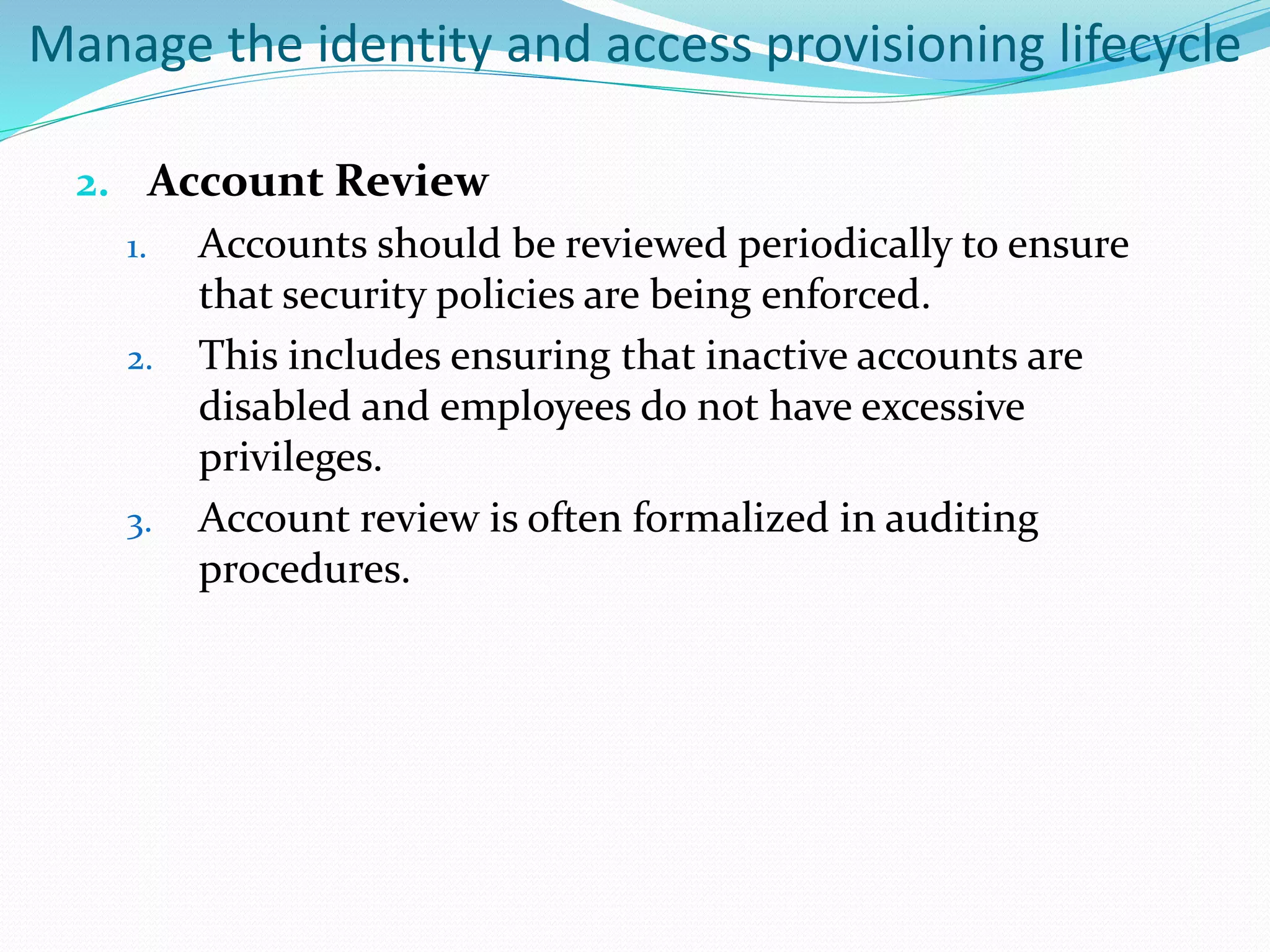 Manage the identity and access provisioning lifecycle
2. Account Review
1. Accounts should be reviewed periodically to ensure
that security policies are being enforced.
2. This includes ensuring that inactive accounts are
disabled and employees do not have excessive
privileges.
3. Account review is often formalized in auditing
procedures.
 