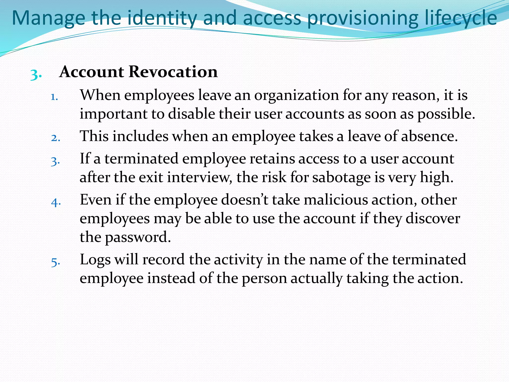 Manage the identity and access provisioning lifecycle
3. Account Revocation
1. When employees leave an organization for any reason, it is
important to disable their user accounts as soon as possible.
2. This includes when an employee takes a leave of absence.
3. If a terminated employee retains access to a user account
after the exit interview, the risk for sabotage is very high.
4. Even if the employee doesn’t take malicious action, other
employees may be able to use the account if they discover
the password.
5. Logs will record the activity in the name of the terminated
employee instead of the person actually taking the action.
 