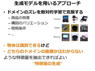 生成モデルを用いるアプローチ
• ドメインのズレを敵対的学習で克服する
– 商品の背景
– 構図のバリエーション
– 照明条件
– …
• 物体は識別できるけど
• どちらのドメインの画像かはわからない
ような特徴量を抽出できればよい
“特徴量の生成”
 