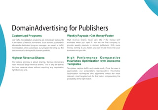 DomainAdvertising for Publishers
Customized Programs                                              Weekly Payouts - Get Money Faster
Our traffic monetization programs are individually tailored to   High revenue shares mean very little if the money isn't
fit the needs of serious domainers. Each domain publisher is     available when you need it. We are the first company to
allocated a dedicated program manager - an expert at traffic     provide weekly payouts to domain publishers. With more
monetization, who customizes our program to bring out the        money coming to you faster, you can invest more into your
best revenue for the specific domain portfolio.                  business and your life.


Highest Revenue Shares                                           High Performance Comparative
We believe winning is about sharing. Serious domainers           Heuristics Optimization with Awesome
need seriously large revenue shares. This is why we deliver      Templates
the best revenue share without requiring any negotiation         Templates capture traffic and create recall. Once the user is
right from day one.                                              captivated, our proprietary Comparative Heuristics
                                                                 Optimization techniques and algorithms select the most
                                                                 relevant, most targeted ads for the visitor, compounding the
                                                                 probability of the right match.
 
