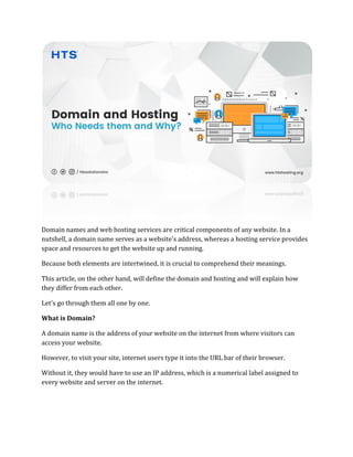 Domain names and web hosting services are critical components of any website. In a
nutshell, a domain name serves as a website's address, whereas a hosting service provides
space and resources to get the website up and running.
Because both elements are intertwined, it is crucial to comprehend their meanings.
This article, on the other hand, will define the domain and hosting and will explain how
they differ from each other.
Let’s go through them all one by one.
What is Domain?
A domain name is the address of your website on the internet from where visitors can
access your website.
However, to visit your site, internet users type it into the URL bar of their browser.
Without it, they would have to use an IP address, which is a numerical label assigned to
every website and server on the internet.
 
