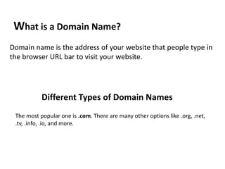 What is a Domain Name?
Domain name is the address of your website that people type in
the browser URL bar to visit your website.
Different Types of Domain Names
The most popular one is .com. There are many other options like .org, .net,
.tv, .info, .io, and more.
 