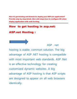 How to get hosting and domain to deploy your ASP.net application?
Provide step by step detail. Also add steps how to configure IIS when
deploy application with web hosting.
How to get hosting in asp.net:
ASP.net Hosting :
ASP . net
hosting is stable, common solution. The big
advantage of ASP .NET hosting is compatible
with most important web standards. ASP .Net
is an effective technology for creating
customized dynamic websites .A big
advantage of ASP hosting is that ASP scripts
are designed to appear on all web browsers
identically.
 