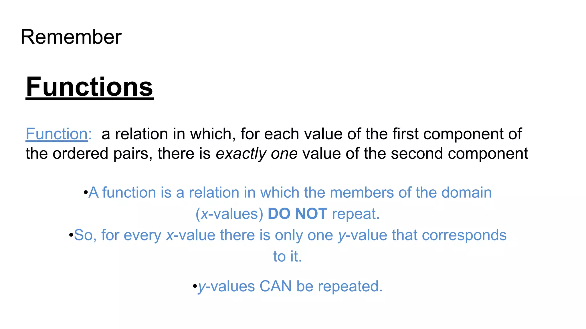 Remember
Functions
Function: a relation in which, for each value of the first component of
the ordered pairs, there is exactly one value of the second component
•A function is a relation in which the members of the domain
(x-values) DO NOT repeat.
•So, for every x-value there is only one y-value that corresponds
to it.
•y-values CAN be repeated.
 