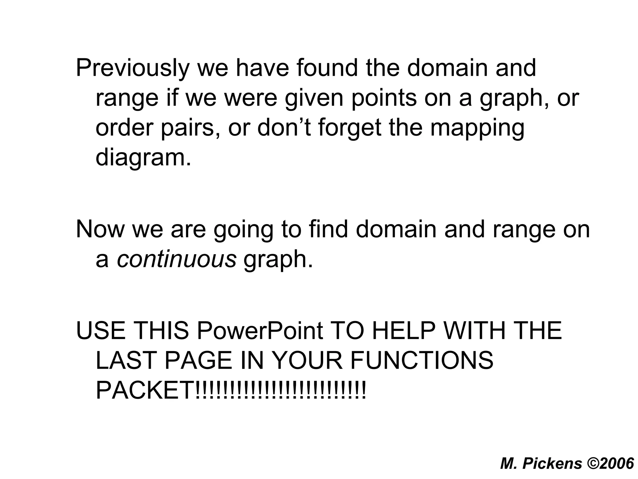 Previously we have found the domain and range if we were given points on a graph, or order pairs, or don’t forget the mapping diagram. Now we are going to find domain and range on a  continuous  graph. USE THIS PowerPoint TO HELP WITH THE LAST PAGE IN YOUR FUNCTIONS PACKET!!!!!!!!!!!!!!!!!!!!!!!!! 