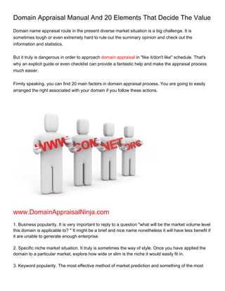 Domain Appraisal Manual And 20 Elements That Decide The Value
Domain name appraisal route in the present diverse market situation is a big challenge. It is
sometimes tough or even extremely hard to rule out the summary opinion and check out the
information and statistics.


But it truly is dangerous in order to approach domain appraisal in "like it/don't like" schedule. That's
why an explicit guide or even checklist can provide a fantastic help and make the appraisal process
much easier.


Firmly speaking, you can find 20 main factors in domain appraisal process. You are going to easily
arranged the right associated with your domain if you follow these actions.




www.DomainAppraisalNinja.com
1. Business popularity. It is very important to reply to a question "what will be the market volume level
this domain is applicable to? " It might be a brief and nice name nonetheless it will have less benefit if
it are unable to generate enough enterprise.

2. Specific niche market situation. It truly is sometimes the way of style. Once you have applied the
domain to a particular market, explore how wide or slim is the niche it would easily fit in.

3. Keyword popularity. The most effective method of market prediction and something of the most
 