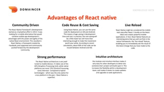 KNOWLEDGE DECK
D O M A I N C E R
Advantages of React native
Community Driven Code Reuse & Cost Saving Live Reload
The React Native framework's development
started as a hackathon effort in 2013. It was
looking for a mobile alternative that would
combine mobile app development's
advantages with the power and agility of the
native React environment. This resulted in
React Native, a framework created by
Facebook, and supported and continuously
pushed forward by the development
community.
Using React Native, you can use the same
code for deployment on iOS and Android.
This means a huge saving in development
time and cost. In practice, the cost-saving will
be a little lower but still more than
interesting enough to make the investment
worth your while. According to recent
calculations, about 90% of the code can be
reused between Android and iOS.
React Native might be considered the mobile
next step after React: It builds on the React
ideas and creates powerful mobile
applications. In fact, React Native features an
interesting extra that you will not find in the
native frameworks: the ‘live reload’ feature,
enabling you to immediately see the result of
the latest change that you have made to the
code.
Strong performance
The React Native architecture is very well
tuned to mobile devices. It makes use of the
GPU (Graphics Processing Unit), while native
platforms are more ‘CPU (Central Processing
Unit) intensive’. Compared to hybrid
technologies – which was the only option for
cross-platform in the past – React Native is
superfast.
Intuitive architecture
the modular and intuitive interface makes it
very easy for other developers to delve into
someone else’s project and build upon it. This
increases the flexibility within a development
team, and makes it easier to create updates
and upgrades to web applications.
 